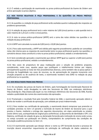 4.1.5 É vedada a participação de examinando na prova prático-profissional do Exame de Ordem sem
prévia aprovação na prova objetiva.

4.2. DOS TEXTOS RELATIVOS À PEÇA PROFISSIONAL E ÀS QUESTÕES DA PROVA PRÁTICO
PROFISSIONAL

4.2.1 As questões e a redação de peça profissional serão avaliadas quanto à adequação das respostas ao
problema apresentado.

4.2.2 A redação de peça profissional terá o valor máximo de 5,00 (cinco) pontos e cada questão terá o
valor máximo de 1,25 (um e vinte e cinco) pontos.

4.2.3 A nota na prova prático-profissional (NPPP) será a soma das notas obtidas nas questões e na
redação da peça profissional.

4.2.4 A NPPP será calculada na escala de 0,00 (zero) a 10,00 (dez) pontos.

4.2.4.1 Para cada examinando, a NPPP será obtida pelo seguinte procedimento: poderão ser concedidas
notas não inteiras para as respostas do examinando tanto na peça profissional quanto nas questões; o
somatório dessas notas constituirá a nota na prova prático-profissional, vedado o arredondamento.

4.2.5 Será considerado aprovado o examinando que obtiver NPPP igual ou superior a 6,00 (seis) pontos
na prova prático-profissional, vedado o arredondamento.

4.2.6 Nos casos de propositura de peça inadequada para a solução do problema proposto,
considerando, neste caso, aquelas peças que justifiquem o indeferimento Iiminar por inépcia,
principalmente quando se tratar de ritos procedimentais diversos, como também não se possa aplicar o
princípio da fungibilidade nos casos de recursos, ou de apresentação de resposta incoerente com
situação proposta ou de ausência de texto, o examinando receberá nota ZERO na redação da peça
profissional ou na questão.

4.3. DOS RESULTADOS FINAIS DAS PROVAS

4.3.1 Os resultados das provas do Exame de Ordem, após homologação da Coordenação Nacional de
Exame de Ordem, serão divulgados na sede das Seccionais da OAB, nos endereços eletrônicos
http://oab.fgv.br, http://www.oab.org.br ou nos endereços eletrônicos das Seccionais da OAB, ficando
vedada a publicidade dos nomes dos examinandos não aprovados.

4.3.2 Proclamado o resultado final pelo Conselho Federal da OAB, o examinando aprovado obterá o
direito de receber o certificado de aprovação, com validade por prazo indeterminado.

4.3.2.1 Para receber seu certificado de aprovação, o examinando deverá comprovar que preenche as
condições previstas no item 1.4 perante a Comissão de Exame de Ordem da Seccional para a qual
prestou o Exame, mediante a entrega dos seguintes documentos, em cópia autenticada ou simples
(neste último caso, acompanhada do original para conferência): a) documento de identidade e CPF; e b)
Diploma, certificado de colação de grau ou declaração fornecida pela instituição de ensino onde cursou
ou esteja cursando sua graduação em Direito, comprobatória de cumprimento das condições de
vinculação acadêmica previstas no item 1.4.

4.3.2.2 O examinando aprovado que desejar alterar o nome ou CPF fornecido durante o processo de
inscrição deverá encaminhar requerimento de solicitação de retificação de dados cadastrais do


                                             Página 16 de 27
 