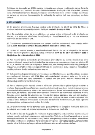 Certificado de Aprovação, via SEDEX ou carta registrada com aviso de recebimento, para o Conselho
Federal da OAB - SAS Quadra 05 Bloco M – Edifício Sede OAB – Brasília/DF – CEP: 70.070-939, contendo
cópia autenticada em cartório dos documentos que contenham os dados corretos ou cópia autenticada
em cartório da sentença homologatória de retificação do registro civil, que contenham os dados
corretos.

5. DOS RECURSOS

5.1 Os gabaritos preliminares da prova objetiva serão divulgados no dia 19 de julho de 2011 e o
resultado preliminar da prova objetiva será divulgado no dia 25 de julho de 2011.

5.1.1 Os resultados oficiais da prova objetiva e da prova prático-profissional serão divulgados na
Internet, nos endereços eletrônicos http://oab.fgv.br, http://www.oab.org.br ou nos endereços
eletrônicos das Seccionais da OAB.

5.2 O examinando que desejar interpor recurso contra o resultado preliminar da prova objetiva poderá
fazê-lo, da 0h do dia 25 de julho de 2011 às 23h59min do dia 27 de julho de 2011.

5.2.1 A teor do subitem anterior, o examinando disporá de três dias para a interposição de recursos
contra o resultado preliminar da prova prático-profissional, da 0h do dia 13 de setembro de 2011 às
23h59min do dia 15 de setembro de 2011.

5.3 Para recorrer contra os resultados preliminares da prova objetiva ou contra o resultado da prova
prático-profissional, o examinando deverá utilizar exclusivamente, nos prazos previstos nos subitens 5.2
e 5.2.1, o Sistema Eletrônico de lnterposição de Recursos, nos endereços eletrônicos http://oab.fgv.br,
http://www.oab.org.br ou nos endereços eletrônicos das Seccionais da OAB, e seguir as instruções ali
contidas, sob pena de não conhecimento do recurso.

5.4 Cada examinando poderá interpor um recurso por questão objetiva, por questão prática e acerca da
peça profissional, limitado a até 2.500 (dois mil e quinhentos) caracteres cada um. Portanto, o
examinando deverá ser claro, consistente e objetivo em seu pleito. Recurso inconsistente ou
intempestivo será liminarmente indeferido.

5.5 Para a interposição de recurso contra os resultados preliminares da prova objetiva ou contra o
resultado da prova prático-profissional, o examinando informará seus dados cadastrais exclusivamente
no campo indicado para tanto, sendo o seu recurso registrado única e exclusivamente por seu número
de inscrição, de maneira a possibilitar à FGV conhecer a identidade do examinando recorrente. A Banca
Recursal, porém, quando do julgamento do recurso, terá acesso apenas ao seu teor, sem qualquer
identificação, assim como, no caso de recurso acerca do resultado da prova prático-profissional, terá
acesso às folhas de textos definitivos do examinando devidamente desidentificadas, de modo a garantir
a impessoalidade no julgamento do pedido de revisão.

5.5.1 O examinando não deverá identificar-se de qualquer forma nos campos do formulário destinados
às razões de seu recurso, sob pena de ter seu recurso liminarmente indeferido.

5.6 A partir da data de divulgação dos resultados da prova objetiva, será possível ao examinando, por
meio de consulta individual nos endereços eletrônicos http://oab.fgv.br, http://www.oab.org.br ou nos
endereços eletrônicos das Seccionais da OAB, acessar a imagem digitalizada da sua folha de respostas,
de modo a constatar que a nota que lhe foi atribuída corresponde à correção procedida, considerando o
gabarito oficial definitivo, após apreciados e decididos os recursos referentes a esta fase.


                                            Página 17 de 27
 
