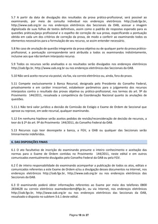 5.7 A partir da data de divulgação dos resultados da prova prático-profissional, será possível ao
examinando, por meio de consulta individual nos endereços eletrônicos http://oab.fgv.br,
http://www.oab.org.br ou nos endereços eletrônicos das Seccionais da OAB, acessar a imagem
digitalizada de suas folhas de textos definitivos, assim como o padrão de respostas esperado para as
questões práticas/peça profissional e o espelho de correção de sua prova, especificando a pontuação
obtida em cada um dos critérios de correção da prova, de modo a conferir ao examinando todos os
elementos necessários para a formulação de seu recurso, se assim entender necessário.

5.8 No caso de anulação de questão integrante da prova objetiva ou de qualquer parte da prova prático-
profissional, a pontuação correspondente será atribuída a todos os examinandos indistintamente,
inclusive aos que não tenham interposto recurso.

5.9 Todos os recursos serão analisados e os resultados serão divulgados nos endereços eletrônicos
http://oab.fgv.br, http://www.oab.org.br ou nos endereços eletrônicos das Seccionais da OAB.

5.10 Não será aceito recurso via postal, via fax, via correio eletrônico ou, ainda, fora do prazo.

5.11 Compete exclusivamente à Banca Recursal, designada pelo Presidente do Conselho Federal,
privativamente e em caráter irrecorrível, estabelecer parâmetros para o julgamento dos recursos
interpostos contra o resultado das provas objetiva ou prático-profissional, nos termos do art. 9º do
Provimento 144/2011, ressalvada a competência da Coordenação Nacional quanto às anulações de
questões.

5.11.1 Não terá valor jurídico a decisão de Comissão de Estágio e Exame de Ordem de Seccional que
aprove ou reprove, em sede recursal, qualquer examinando.

5.12 Em nenhuma hipótese serão aceitos pedidos de revisão/reconsideração de decisão de recursos, a
teor do § 2º do art. 9º do Provimento 144/2011, do Conselho Federal da OAB.

5.13 Recursos cujo teor desrespeite a banca, a FGV, a OAB ou qualquer das Seccionais serão
liminarmente indeferidos.

6. DAS DISPOSIÇÕES FINAIS

6.1 O ato facultativo de inscrição do examinando presume o inteiro conhecimento e aceitação das
normas para o Exame de Ordem contidas no Provimento 144/2011, neste edital e em outros
comunicados eventualmente divulgados pelo Conselho Federal da OAB ou pela FGV.

6.2 É de inteira responsabilidade do examinando acompanhar a publicação de todos os atos, editais e
comunicados referentes a este Exame de Ordem e/ou a divulgação desses documentos na Internet, nos
endereços eletrônicos http://oab.fgv.br, http://www.oab.org.br ou nos endereços eletrônicos das
Seccionais da OAB.

6.3 O examinando poderá obter informações referentes ao Exame por meio dos telefones 0800
2834628 ou correio eletrônico examedeordem@fgv.br, ou via Internet, nos endereços eletrônicos
http://oab.fgv.br, http://www.oab.org.br ou nos endereços eletrônicos das Seccionais da OAB,
ressalvado o disposto no subitem 3.6.1 deste edital.




                                              Página 18 de 27
 