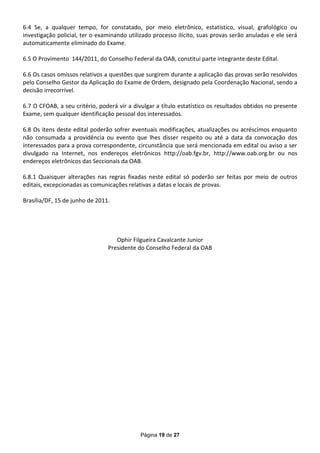 6.4 Se, a qualquer tempo, for constatado, por meio eletrônico, estatístico, visual, grafológico ou
investigação policial, ter o examinando utilizado processo ilícito, suas provas serão anuladas e ele será
automaticamente eliminado do Exame.

6.5 O Provimento 144/2011, do Conselho Federal da OAB, constitui parte integrante deste Edital.

6.6 Os casos omissos relativos a questões que surgirem durante a aplicação das provas serão resolvidos
pelo Conselho Gestor da Aplicação do Exame de Ordem, designado pela Coordenação Nacional, sendo a
decisão irrecorrível.

6.7 O CFOAB, a seu critério, poderá vir a divulgar a título estatístico os resultados obtidos no presente
Exame, sem qualquer identificação pessoal dos interessados.

6.8 Os itens deste edital poderão sofrer eventuais modificações, atualizações ou acréscimos enquanto
não consumada a providência ou evento que lhes disser respeito ou até a data da convocação dos
interessados para a prova correspondente, circunstância que será mencionada em edital ou aviso a ser
divulgado na Internet, nos endereços eletrônicos http://oab.fgv.br, http://www.oab.org.br ou nos
endereços eletrônicos das Seccionais da OAB.

6.8.1 Quaisquer alterações nas regras fixadas neste edital só poderão ser feitas por meio de outros
editais, excepcionadas as comunicações relativas a datas e locais de provas.

Brasília/DF, 15 de junho de 2011.




                                   Ophir Filgueira Cavalcante Junior
                                Presidente do Conselho Federal da OAB




                                             Página 19 de 27
 