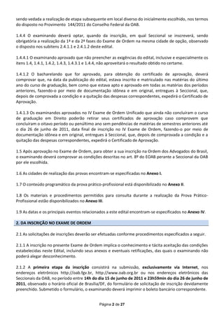 sendo vedada a realização de etapa subsequente em local diverso do inicialmente escolhido, nos termos
do disposto no Provimento 144/2011 do Conselho Federal da OAB.

1.4.4 O examinando deverá optar, quando da inscrição, em qual Seccional se inscreverá, sendo
obrigatória a realização da 1ª e da 2ª fases do Exame de Ordem na mesma cidade de opção, observado
o disposto nos subitens 2.4.1.1 e 2.4.1.2 deste edital.

1.4.4.1 O examinando aprovado que não preencher as exigências do edital, inclusive e especialmente os
itens 1.4, 1.4.1, 1.4.2, 1.4.3, 1.4.3.1 e 1.4.4, não aproveitará o resultado obtido no certame.

1.4.1.2 O bacharelando que for aprovado, para obtenção do certificado de aprovação, deverá
comprovar que, na data da publicação do edital, estava inscrito e matriculado nas matérias do último
ano do curso de graduação, bem como que estava apto e aprovado em todas as matérias dos períodos
anteriores, fazendo-o por meio de documentação idônea e em original, entregues à Seccional, que,
depois de comprovada a condição e a quitação das despesas correspondentes, expedirá o Certificado de
Aprovação.

1.4.1.3 Os examinandos aprovados no IV Exame de Ordem Unificado que ainda não concluíram o curso
de graduação em Direito poderão retirar seus certificados de aprovação caso comprovem que
concluíram o oitavo período ou penúltimo ano sem pendências de matérias de semestres anteriores até
o dia 26 de junho de 2011, data final de inscrição no IV Exame de Ordem, fazendo-o por meio de
documentação idônea e em original, entregues à Seccional, que, depois de comprovada a condição e a
quitação das despesas correspondentes, expedirá o Certificado de Aprovação.

1.5 Após aprovação no Exame de Ordem, para obter a sua inscrição na Ordem dos Advogados do Brasil,
o examinando deverá comprovar as condições descritas no art. 8º do EOAB perante a Seccional da OAB
por ele escolhida.

1.6 As cidades de realização das provas encontram-se especificadas no Anexo I.

1.7 O conteúdo programático da prova prático-profissional está disponibilizado no Anexo II.

1.8 Os materiais e procedimentos permitidos para consulta durante a realização da Prova Prático-
Profissional estão disponibilizados no Anexo III.

1.9 As datas e os principais eventos relacionados a este edital encontram-se especificados no Anexo IV.

2. DA INSCRIÇÃO NO EXAME DE ORDEM

2.1 As solicitações de inscrições deverão ser efetuadas conforme procedimentos especificados a seguir.

2.1.1 A inscrição no presente Exame de Ordem implica o conhecimento e tácita aceitação das condições
estabelecidas neste Edital, incluindo seus anexos e eventuais retificações, das quais o examinando não
poderá alegar desconhecimento.

2.1.2 A primeira etapa da inscrição consistirá na submissão, exclusivamente via Internet, nos
endereços eletrônicos http://oab.fgv.br, http://www.oab.org.br ou nos endereços eletrônicos das
Seccionais da OAB, no período entre 14h do dia 15 de junho de 2011 e 23h59min do dia 26 de junho de
2011, observado o horário oficial de Brasília/DF, do formulário de solicitação de inscrição devidamente
preenchido. Submetido o formulário, o examinando deverá imprimir o boleto bancário correspondente.


                                             Página 2 de 27
 