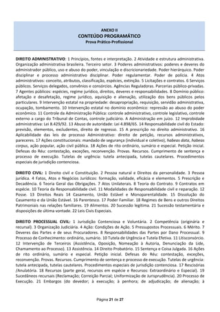ANEXO II
                                    CONTEÚDO PROGRAMÁTICO
                                        Prova Prático-Profissional


DIREITO ADMINISTRATIVO: 1 Princípios, fontes e interpretação. 2 Atividade e estrutura administrativa.
Organização administrativa brasileira. Terceiro setor. 3 Poderes administrativos: poderes e deveres do
administrador público, uso e abuso do poder, vinculação e discricionariedade. Poder hierárquico. Poder
disciplinar e processo administrativo disciplinar. Poder regulamentar. Poder de polícia. 4 Atos
administrativos: conceito, atributos, classificação, espécies, extinção. 5 Licitações e contratos. 6 Serviços
públicos. Serviços delegados, convênios e consórcios. Agências Reguladoras. Parcerias público-privadas.
7 Agentes públicos: espécies, regime jurídico, direitos, deveres e responsabilidades. 8 Domínio público:
afetação e desafetação, regime jurídico, aquisição e alienação, utilização dos bens públicos pelos
particulares. 9 Intervenção estatal na propriedade: desapropriação, requisição, servidão administrativa,
ocupação, tombamento. 10 Intervenção estatal no domínio econômico: repressão ao abuso do poder
econômico. 11 Controle da Administração Pública: controle administrativo, controle legislativo, controle
externo a cargo do Tribunal de Contas, controle judiciário. A Administração em juízo. 12 Improbidade
administrativa: Lei 8.429/92. 13 Abuso de autoridade: Lei 4.898/65. 14 Responsabilidade civil do Estado:
previsão, elementos, excludentes, direito de regresso. 15 A prescrição no direito administrativo. 16
Aplicabilidade das leis de processo Administrativo: direito de petição, recursos administrativos,
pareceres. 17 Ações constitucionais: mandado de segurança (individual e coletivo), habeas data, habeas
corpus, ação popular, ação civil pública. 18 Ações de rito ordinário, sumário e especial. Petição inicial.
Defesas do Réu: contestação, exceções, reconvenção. Provas. Recursos. Cumprimento de sentença e
processo de execução. Tutelas de urgência: tutela antecipada, tutelas cautelares. Procedimentos
especiais de jurisdição contenciosa.

DIREITO CIVIL: 1 Direito civil e Constituição. 2 Pessoa natural e Direitos da personalidade. 3 Pessoa
jurídica. 4 Fatos, Atos e Negócios Jurídicos: formação, validade, eficácia e elementos. 5 Prescrição e
Decadência. 6 Teoria Geral das Obrigações. 7 Atos Unilaterais. 8 Teoria do Contrato. 9 Contratos em
espécie. 10 Teoria da Responsabilidade civil. 11 Modalidades de Responsabilidade civil e reparação. 12
Posse. 13 Direitos Reais 14 Casamento, União Estável e Monoparentalidade. 15 Dissolução do
Casamento e da União Estável. 16 Parentesco. 17 Poder Familiar. 18 Regimes de Bens e outros Direitos
Patrimoniais nas relações familiares. 19 Alimentos. 20 Sucessão legítima. 21 Sucessão testamentária e
disposições de última vontade. 22 Leis Civis Especiais.

DIREITO PROCESSUAL CIVIL: 1 Jurisdição Contenciosa e Voluntária. 2 Competência (originária e
recursal). 3 Organização Judiciária. 4 Ação: Condições de Ação. 5 Pressupostos Processuais. 6 Mérito. 7
Deveres das Partes e de seus Procuradores. 8 Responsabilidades das Partes por Dano Processual. 9
Processo de Conhecimento: ordinário, sumário. 10 Tutela de Urgência e Tutela Efetiva. 11 Litisconsórcio.
12 Intervenção de Terceiros (Assistência, Oposição, Nomeação à Autoria, Denunciação da Lide,
Chamamento ao Processo). 13 Assistência. 14 Direito Probatório. 15 Sentença e Coisa Julgada. 16 Ações
de rito ordinário, sumário e especial. Petição inicial. Defesas do Réu: contestação, exceções,
reconvenção. Provas. Recursos. Cumprimento de sentença e processo de execução. Tutelas de urgência:
tutela antecipada, tutelas cautelares. Procedimentos especiais de jurisdição contenciosa. 17 Rescisórias
/Anulatória. 18 Recursos (parte geral, recursos em espécie e Recursos: Extraordinário e Especial). 19
Sucedâneos recursais (Reclamação; Correição Parcial; Uniformização de Jurisprudência). 20 Processo de
Execução. 21 Embargos (do devedor; à execução; à penhora; de adjudicação; de alienação; à



                                              Página 21 de 27
 