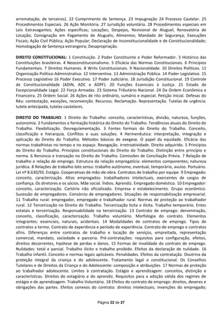 arrematação; de terceiros). 22 Cumprimento de Sentença. 23 Impugnação 24 Processo Cautelar. 25
Procedimentos Especiais. 26 Ação Monitória. 27 Jurisdição voluntária. 28 Procedimentos especiais em
Leis Extravagantes; Ações específicas; Locações; Despejos, Revisional de Aluguel, Renovatória de
Locação; Consignação em Pagamento de Aluguéis; Alimentos; Mandado de Segurança; Execuções
Fiscais; Ação Civil Pública; Ação Popular; Declaração de Inconstitucionalidade e de Constitucionalidade;
Homologação de Sentença estrangeira; Desapropriação.

DIREITO CONSTITUCIONAL: 1 Constituição. 2 Poder Constituinte e Poder Reformador. 3 Histórico das
Constituições brasileiras. 4 Neoconstitucionalismo. 5 Eficácia das Normas Constitucionais. 6 Princípios
Fundamentais. 7 Direitos Humanos. 8 Writs Constitucionais. 9 Nacionalidade. 10 Direitos Políticos. 11
Organização Político-Administrativa. 12 Interventiva. 13 Administração Pública. 14 Poder Legislativo. 15
Processo Legislativo 16 Poder Executivo. 17 Poder Judiciário. 18 Jurisdição Constitucional. 19 Controle
de Constitucionalidade (ADIN, ADC e ADPF). 20 Funções Essenciais à Justiça. 21 Estado de
Excepcionalidade Legal. 22 Força Armadas. 23 Sistema Tributário Nacional. 24 Da Ordem Econômica e
Financeira. 25 Ordem Social. 26 Ações de rito ordinário, sumário e especial. Petição inicial. Defesas do
Réu: contestação, exceções, reconvenção. Recursos. Reclamação. Representação. Tutelas de urgência:
tutela antecipada, tutelas cautelares.

DIREITO DO TRABALHO: 1 Direito do Trabalho: conceito, características, divisão, natureza, funções,
autonomia. 2 Fundamentos e formação histórica do Direito do Trabalho. Tendências atuais do Direito do
Trabalho. Flexibilização. Desregulamentação. 3 Fontes formais do Direito do Trabalho. Conceito,
classificação e hierarquia. Conflitos e suas soluções. 4 Hermenêutica: interpretação, integração e
aplicação do Direito do Trabalho. Métodos básicos de exegese. O papel da equidade. Eficácia das
normas trabalhistas no tempo e no espaço. Revogação. Irretroatividade. Direito adquirido. 5 Princípios
do Direito do Trabalho. Princípios constitucionais do Direito do Trabalho. Distinção entre princípio e
norma. 6 Renúncia e transação no Direito do Trabalho. Comissões de Conciliação Prévia. 7 Relação de
trabalho e relação de emprego. Estrutura da relação empregatícia: elementos componentes; natureza
jurídica. 8 Relações de trabalho lato sensu: trabalho autônomo, eventual, temporário, avulso. Portuário.
Lei nº 8.630/93. Estágio. Cooperativas de mão-de-obra. Contratos de trabalho por equipe. 9 Empregado:
conceito, caracterização. Altos empregados: trabalhadores intelectuais, exercentes de cargos de
confiança. Os diretores e os sócios. Mãe social. Índios. Aprendiz. Empregado doméstico. 10 Empregador:
conceito, caracterização. Cartório não oficializado. Empresa e estabelecimento. Grupo econômico.
Sucessão de empregadores. Consórcio de empregadores. Situações de responsabilização empresarial.
11 Trabalho rural: empregador, empregado e trabalhador rural. Normas de proteção ao trabalhador
rural. 12 Terceirização no Direito do Trabalho. Terceirização lícita e ilícita. Trabalho temporário. Entes
estatais e terceirização. Responsabilidade na terceirização. 13 Contrato de emprego: denominação,
conceito, classificação, caracterização. Trabalho voluntário. Morfologia do contrato. Elementos
integrantes: essenciais, naturais, acidentais. 14 Modalidades de contratos de emprego. Tipos de
contratos a termo. Contrato de experiência e período de experiência. Contrato de emprego e contratos
afins. Diferenças entre contratos de trabalho e locação de serviços, empreitada, representação
comercial, mandato, sociedade e parceria. Pré-contratações: requisitos para configuração, efeitos,
direitos decorrentes, hipótese de perdas e danos. 15 Formas de invalidade do contrato de emprego.
Nulidades: total e parcial. Trabalho ilícito e trabalho proibido. Efeitos da declaração de nulidade. 16
Trabalho infantil. Conceito e normas legais aplicáveis. Penalidades. Efeitos da contratação. Doutrina da
proteção integral da criança e do adolescente. Tratamento legal e constitucional. Os Conselhos
Tutelares e de Direitos da Criança e do Adolescente: composição e atribuições. 17 Normas de proteção
ao trabalhador adolescente. Limites à contratação. Estágio e aprendizagem: conceitos, distinção e
características. Direitos do estagiário e do aprendiz. Requisitos para a adoção válida dos regimes de
estágio e de aprendizagem. Trabalho Voluntário. 18 Efeitos do contrato de emprego: direitos, deveres e
obrigações das partes. Efeitos conexos do contrato: direitos intelectuais; invenções do empregado;


                                             Página 22 de 27
 