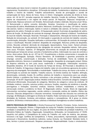 indenizações por dano moral e material. Os poderes do empregador no contrato de emprego: diretivo,
regulamentar, fiscalizatório e disciplinar. 19 Duração do trabalho. Fundamentos e objetivos. Jornada de
trabalho e horário de trabalho. Trabalho extraordinário. Acordo de prorrogação e acordo de
compensação de horas. Banco de horas. Horas in itinere. Empregados excluídos do direito às horas
extras. Art. 62 da CLT. Jornadas especiais de trabalho. Bancário. Função de confiança. Trabalho em
regime de revezamento e em regime de tempo parcial. 20 Repousos. Repousos intrajornada e
interjornada. Repouso semanal e em feriados. Remuneração simples e dobrada. Descanso anual: férias.
21 Remuneração e salário: conceito, distinções. Gorjetas. Caracteres e classificação do salário.
Composição do salário. Modalidades de salário. Adicionais. Gratificação. Comissões. 13º salário. Parcelas
não-salariais. Salário e indenização. Salário in natura e utilidades não salariais. 22 Formas e meios de
pagamento do salário. Proteção ao salário. 23 Equiparação salarial. O princípio da igualdade de salário.
Desvio de função. 24 Alteração do contrato de emprego. Alteração unilateral e bilateral. Transferência
de local de trabalho. Remoção. Reversão. Promoção e rebaixamento. Alteração de horário de trabalho.
Redução de remuneração. Jus variandi. 25 Interrupção e suspensão do contrato de trabalho: conceito,
caracterização, distinções. Situações tipificadas e controvertidas. 26 Cessação do contrato de emprego:
causas e classificação. Rescisão unilateral: despedida do empregado. Natureza jurídica da despedida.
Limites. Rescisão unilateral: demissão do empregado. Aposentadoria. Força maior. Factum principis.
Morte. Resolução por inadimplemento das obrigações do contrato. Despedida indireta. Falta grave.
Justa causa. Princípios. Espécies. 27 Obrigações decorrentes da cessação do contrato de emprego.
Indenização por tempo de serviço: conceito e fundamento jurídico. Indenização nos casos de contrato a
termo. Aviso prévio. Multa do art. 477 da CLT. Procedimentos e direitos concernentes à cessação do
contrato. Homologação. Quitação. Eficácia liberatória. 28 Estabilidade e garantias provisórias de
emprego: conceito, caracterização e distinções. Formas de estabilidade. Teoria da nulidade da
despedida arbitrária. Renúncia à estabilidade. Homologação. Despedida de empregado estável. Efeitos
da dispensa arbitrária ou sem justa causa: readmissão e reintegração. Indenizações rescisórias.
Despedida obstativa. 29 O Fundo de Garantia do Tempo de Serviço. 30 Prescrição e decadência no
Direito do Trabalho. 31 Segurança e higiene do trabalho. Labor em circunstâncias agressoras da saúde e
segurança do empregado. Periculosidade e insalubridade. Trabalho da criança, do menor e da mulher. A
discriminação no contrato de trabalho. Trabalho noturno. 32 Direito Coletivo do Trabalho: definição,
denominação, conteúdo, função. Os conflitos coletivos de trabalho e mecanismos para sua solução.
Direito Coletivo: o problema das fontes normativas e dos princípios jurídicos. 33 Liberdade sindical.
Convenção 87 da OIT. Organização sindical. Modelo sindical brasileiro. Conceito de categoria. Categoria
profissional diferenciada. Dissociação de categorias. Membros da categoria e sócios do sindicato. 34
Entidades sindicais: conceito, natureza jurídica, estrutura, funções, requisitos de existência e atuação,
prerrogativas e limitações. Garantias sindicais. Sistemas sindicais: modalidades e critérios de
estruturação sindical; o problema no Brasil. 35 Negociação coletiva. Função. Níveis de negociação.
Instrumentos normativos negociados: acordo coletivo e convenção coletiva de trabalho. Efeitos das
cláusulas. Cláusulas obrigacionais e cláusulas normativas. Incorporação das cláusulas nos contratos de
emprego. 36 Mediação e arbitragem no Direito do Trabalho. Poder normativo da Justiça do Trabalho. 37
Atividades do Sindicato. Condutas anti-sindicais: espécies e conseqüências. 38 A greve no direito
brasileiro. 39 Direitos e interesses difusos, coletivos e individuais homogêneos na esfera trabalhista.

DIREITO PROCESSUAL DO TRABALHO: 1 Direito Processual do Trabalho. Princípios. Fontes. Autonomia.
Interpretação. Integração. Eficácia. 2 Organização da Justiça do Trabalho. Composição, funcionamento,
jurisdição e competência de seus órgãos. Os juízos de Direito investidos de jurisdição trabalhista. 3 O
Ministério Público do Trabalho. Organização. Competência. Atribuições. Lei Complementar nº 75/93.
Inquérito civil público. 4 Competência da Justiça do Trabalho: em razão da matéria, das pessoas,
funcional e do lugar. Conflitos de Competência. 5 Partes, procuradores, representação, substituição
processual e litisconsórcio. Assistência Judiciária. Justiça Gratuita. Jus Postulandi. Mandato tácito. 6
Atos, termos e prazos processuais. Despesas processuais. Responsabilidade. Custas e emolumentos.


                                             Página 23 de 27
 