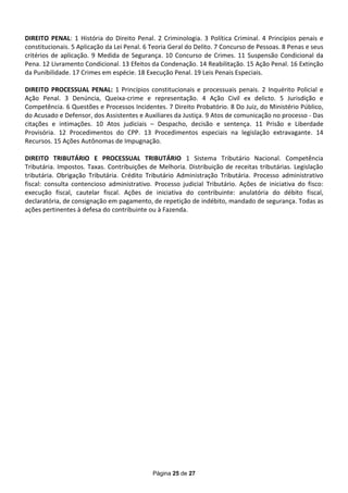 DIREITO PENAL: 1 História do Direito Penal. 2 Criminologia. 3 Política Criminal. 4 Princípios penais e
constitucionais. 5 Aplicação da Lei Penal. 6 Teoria Geral do Delito. 7 Concurso de Pessoas. 8 Penas e seus
critérios de aplicação. 9 Medida de Segurança. 10 Concurso de Crimes. 11 Suspensão Condicional da
Pena. 12 Livramento Condicional. 13 Efeitos da Condenação. 14 Reabilitação. 15 Ação Penal. 16 Extinção
da Punibilidade. 17 Crimes em espécie. 18 Execução Penal. 19 Leis Penais Especiais.

DIREITO PROCESSUAL PENAL: 1 Princípios constitucionais e processuais penais. 2 Inquérito Policial e
Ação Penal. 3 Denúncia, Queixa-crime e representação. 4 Ação Civil ex delicto. 5 Jurisdição e
Competência. 6 Questões e Processos Incidentes. 7 Direito Probatório. 8 Do Juiz, do Ministério Público,
do Acusado e Defensor, dos Assistentes e Auxiliares da Justiça. 9 Atos de comunicação no processo - Das
citações e intimações. 10 Atos judiciais – Despacho, decisão e sentença. 11 Prisão e Liberdade
Provisória. 12 Procedimentos do CPP. 13 Procedimentos especiais na legislação extravagante. 14
Recursos. 15 Ações Autônomas de Impugnação.

DIREITO TRIBUTÁRIO E PROCESSUAL TRIBUTÁRIO 1 Sistema Tributário Nacional. Competência
Tributária. Impostos. Taxas. Contribuições de Melhoria. Distribuição de receitas tributárias. Legislação
tributária. Obrigação Tributária. Crédito Tributário Administração Tributária. Processo administrativo
fiscal: consulta contencioso administrativo. Processo judicial Tributário. Ações de iniciativa do fisco:
execução fiscal, cautelar fiscal. Ações de iniciativa do contribuinte: anulatória do débito fiscal,
declaratória, de consignação em pagamento, de repetição de indébito, mandado de segurança. Todas as
ações pertinentes à defesa do contribuinte ou à Fazenda.




                                             Página 25 de 27
 