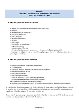 ANEXO III
                   MATERIAIS E PROCEDIMENTOS PERMITIDOS PARA CONSULTA
                                PROVA PRÁTICO-PROFISSIONAL



   1) MATERIAL/PROCEDIMENTOS PERMITIDOS


       • Legislação não comentada, não anotada e não comparada.
       • Códigos.
       • Leis de Introdução dos Códigos.
       • Instruções Normativas.
       • Índice remissivo.
       • Exposição de Motivos.
       • Súmulas.
       • Enunciados.
       • Orientações Jurisprudenciais.
       • Regimento Interno.
       • Resoluções dos Tribunais.
       • Simples utilização de marca texto, traço ou simples remissão a artigos ou a lei.
       • Separação de códigos por cores, marcador de página, post-it com remissão apenas a artigo ou
       a lei, clipes ou similares.


   2) MATERIAL/PROCEDIMENTOS PROIBIDOS


       • Códigos comentados, anotados ou comparados.
       • Jurisprudências.
       • Anotações pessoais, manuscritas, impressas ou transcrições.
       • Cópias reprográficas (xerox).
       • Impressos da Internet.
       • Informativos de Tribunais.
       • Livros de Doutrina, revistas, apostilas e anotações.
       • Dicionários ou qualquer outro material de consulta.
        Legislação comentada, anotada ou comparada.
        Súmulas, Enunciados e Orientações Jurisprudenciais comentadas, anotadas ou comparadas.

Os examinandos deverão comparecer no dia de realização da prova prático-profissional já com os textos
de consulta com as partes não permitidas devidamente isoladas por grampo ou fita adesiva, de modo a
impedir sua utilização, sob pena de não poder consultá-los.

O examinando que descumprir as regras quanto à utilização de material proibido terá suas provas
anuladas e será automaticamente eliminado do Exame.




                                           Página 26 de 27
 