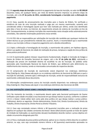 2.1.3 A segunda etapa da inscrição consistirá no pagamento da taxa de inscrição, no valor de R$ 200,00
(duzentos reais), em qualquer banco, por meio do boleto bancário impresso na primeira etapa da
inscrição, até o dia 27 de junho de 2011, considerando homologada a inscrição com a efetivação do
pagamento.

2.1.3.1 Caso, quando do processamento das inscrições para o Exame de Ordem, for verificada a
existência de mais de uma inscrição realizada e paga por um mesmo examinando, somente será
considerada válida e homologada aquela que tiver sido realizada por último, sendo esta identificada
pela data e hora de envio, via Internet, do requerimento através do sistema de inscrições on-line da
FGV. Consequentemente, as demais inscrições dos examinandos nesta situação serão automaticamente
canceladas, não cabendo reclamações posteriores nesse sentido.

2.1.4 A FGV não se responsabiliza por solicitações de inscrição não recebidas por quaisquer motivos de
ordem técnica ou por procedimento indevido dos usuários. Assim, é recomendável que o examinando
realize a sua inscrição e efetue o respectivo pagamento com a devida antecedência.

2.1.5 Após a efetivação e homologação da inscrição, o examinando não poderá, em hipótese alguma,
alterar sua opção de Seccional, de cidade de realização de provas, tampouco a opção de área jurídica da
prova prático-profissional.

2.1.5.6 O examinando poderá interpor requerimento fundamentado, dirigido à Comissão de Estágio e
Exame de Ordem do Conselho Seccional de origem, até o dia 1º de julho de 2011, solicitando a
realização das provas em localidade distinta da escolhida no ato da inscrição. Os pedidos serão
apreciados pela Coordenação Nacional do Exame de Ordem, que deliberará pelo deferimento ou
indeferimento dos mesmos, sendo os interessados comunicados da respectiva decisão.

2.2 O comprovante de inscrição do examinando estará disponível nos endereços eletrônicos
http://oab.fgv.br, http://www.oab.org.br ou no endereço eletrônico da Seccional da OAB para a qual a
inscrição foi solicitada, somente após a efetivação da inscrição, sendo de responsabilidade exclusiva do
examinando a obtenção desse documento.

2.3 Informações complementares acerca da inscrição estarão disponíveis nos endereços eletrônicos
http://oab.fgv.br, http://www.oab.org.br e nos endereços eletrônicos das Seccionais da OAB.

2.4. DAS DISPOSIÇÕES GERAIS SOBRE A INSCRIÇÃO PARA O EXAME DE ORDEM

2.4.1 No momento da inscrição, o examinando deverá optar pela Seccional participante do Exame
Unificado e pela cidade vinculada a essa Seccional em que deseja realizar as provas, conforme o subitem
1.4.3.1 e Anexo I deste edital, bem como pela área jurídica em que deseja realizar a prova prático-
profissional, dentre as seguintes: Direito Administrativo, Direito Civil, Direito Constitucional, Direito do
Trabalho, Direito Empresarial, Direito Penal ou Direito Tributário.

2.4.1.1 Caso seja constatado número inferior a 40 (quarenta) inscrições para a realização da prova
objetiva em qualquer das cidades constantes do Anexo I deste edital (exceto quando se tratar de capital
de Unidade da Federação), os examinandos dessa(s) localidade(s) deverão realizar a prova objetiva em
cidade circunvizinha designada pela FGV.

2.4.1.2 Para a realização da prova prático-profissional, aplicar-se-á o mesmo critério descrito no subitem
anterior, ou seja, caso seja constatado número inferior a 40 (quarenta) examinandos aprovados na


                                              Página 3 de 27
 