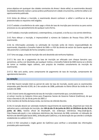 prova objetiva em quaisquer das cidades constantes do Anexo I deste edital, os examinandos dessa(s)
localidade(s) deverão realizar a prova prático-profissional em cidade circunvizinha, conforme edital a ser
oportunamente publicado.

2.4.2 Antes de efetuar a inscrição, o examinando deverá conhecer o edital e certificar-se de que
preenche todos os requisitos nele exigidos.

2.4.3 É vedada a transferência do valor pago a título de taxa de inscrição para terceiros ou para outros
processos ou seu aproveitamento de qualquer outra forma.

2.4.4 É vedada a inscrição condicional, a extemporânea, a via postal, a via fax ou a via correio eletrônico.

2.4.5 Para efetuar a inscrição, é imprescindível o número de Cadastro de Pessoa Física (CPF) do
examinando.

2.4.6 As informações prestadas na solicitação de inscrição serão de inteira responsabilidade do
examinando, dispondo o Conselho Federal da OAB e a FGV do direito de excluir do Exame aquele que
não preencher a solicitação de forma completa e correta.

2.4.7 Uma vez paga, a taxa de inscrição não será devolvida sob nenhuma hipótese.

2.4.7.1 No caso de o pagamento da taxa de inscrição ser efetuado com cheque bancário que,
porventura, venha a ser devolvido, por qualquer motivo, o Conselho Federal da OAB reserva-se o direito
de tomar as medidas legais cabíveis, sem prejuízo do imediato cancelamento da inscrição do
examinando.

2.4.7.2. Não será aceito, como comprovante de pagamento de taxa de inscrição, comprovante de
agendamento bancário.

DA ISENÇÃO

2.4.8 Não haverá isenção total ou parcial do valor da taxa de inscrição, exceto para os examinandos
amparados pelo Decreto 6.593, de 2 de outubro de 2008, publicado no Diário Oficial da União de 3 de
outubro de 2008.

2.4.8.1 Estará isento do pagamento da taxa de inscrição o examinando que, cumulativamente:
a) estiver inscrito no Cadastro Único para Programas Sociais do Governo Federal (CadÚnico), de que
trata o Decreto 6.135, de 26 de junho de 2007; e
b) for membro de família de baixa renda, nos termos do referido Decreto.

2.4.8.2 A isenção deverá ser solicitada mediante requerimento do examinando, disponível por meio do
aplicativo para a solicitação de inscrição, das 14h do dia 15 de junho de 2011 às 23h59min do dia 16 de
junho de 2011, horário oficial de Brasília/DF, nos endereços eletrônicos http://oab.fgv.br,
http://www.oab.org.br e nos endereços eletrônicos das Seccionais da OAB, contendo: a) indicação do
Número de Identificação Social (NIS), atribuído pelo CadÚnico; e b) declaração de que atende à condição
estabelecida no subitem 2.4.8.1.

2.4.8.3 A FGV consultará o órgão gestor do CadÚnico para verificar a veracidade das informações
prestadas pelo examinando.



                                               Página 4 de 27
 