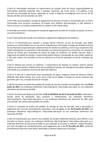 2.4.8.4 As informações prestadas no requerimento de isenção serão de inteira responsabilidade do
examinando, podendo responder este, a qualquer momento, por crime contra a fé pública, o que
acarreta sua eliminação do Exame, aplicando-se, ainda, o disposto no parágrafo único do art. 10 do
Decreto 83.936, de 6 de setembro de 1979.

2.4.8.5 Não será concedida a isenção de pagamento de taxa de inscrição ao examinando que: a) omitir
informações e/ou torná-las inverídicas; b) fraudar e/ou falsificar documentação; c) não observar a
forma, o prazo e os horários estabelecidos no subitem 2.4.8.2 deste edital.

2.4.8.6 Não será aceita a solicitação de isenção de pagamento de valor de inscrição via postal, via fax ou
via correio eletrônico.

2.4.8.7 Cada pedido de isenção será analisado e julgado pelo órgão gestor do CadÚnico.

2.4.8.7.1 O examinando que requerer a isenção deverá informar, no ato da inscrição, seus dados
pessoais em conformidade com os que foram originalmente informados ao órgão de Assistência Social
de seu Município responsável pelo cadastramento de famílias no CadÚnico, mesmo que atualmente eles
estejam divergentes ou que tenham sido alterados nos últimos 45 (quarenta e cinco) dias, em virtude do
decurso de tempo para atualização do banco de dados do CadÚnico em âmbito nacional. Após o
julgamento do pedido de isenção, o examinando poderá efetuar a atualização dos seus dados cadastrais
à FGV pelo sistema de inscrições on-line ou solicitá-la ao fiscal de aplicação no dia de realização das
provas.

2.4.8.7.2 Mesmo que inscrito no CadÚnico, a inobservância do disposto no subitem anterior poderá
implicar ao examinando o indeferimento do seu pedido de isenção, por divergência dos dados cadastrais
informados e os constantes no banco de dados do CadÚnico.

2.4.8.7.3 O fato de o examinando estar participando de algum Programa Social do Governo Federal
(PROUNI, FIES, Bolsa Família, etc), assim como o fato de ter obtido a isenção em outros certames não
garantem, por si só, a isenção da taxa de inscrição.

2.4.8.8 O resultado da análise dos pedidos de isenção de taxa de inscrição será divulgado até o dia 20 de
junho de 2011, nos endereços eletrônicos http://oab.fgv.br, http://www.oab.org.br ou nos endereços
eletrônicos das Seccionais da OAB.

2.4.8.8.1 O interessado disporá do período da 0h às 23h59min do dia 21 de junho de 2011, observado o
horário oficial de Brasília/DF, para contestar o indeferimento, nos endereços eletrônicos
http://oab.fgv.br, http://www.oab.org.br ou nos endereços eletrônicos das Seccionais da OAB. Após
esse período, não serão aceitos pedidos de revisão.

2.4.8.8.2 O resultado da análise dos pedidos de isenção de taxa de inscrição, após a apreciação e
julgamento dos recursos eventualmente interpostos, será divulgado no dia 24 de junho de 2011, nos
endereços eletrônicos http://oab.fgv.br, http://www.oab.org.br ou nos endereços eletrônicos das
Seccionais da OAB.

2.4.8.9 Os examinandos que tiverem seus pedidos de isenção indeferidos deverão, para efetivar a sua
inscrição no Exame, acessar nos endereços eletrônicos http://oab.fgv.br, http://www.oab.org.br ou o
endereço eletrônico da Seccional da OAB em que pretende se inscrever e imprimir o boleto bancário,
por meio da página de acompanhamento, para pagamento até o dia 27 de junho de 2011, conforme
procedimentos descritos neste edital, observadas as demais etapas para a inscrição.


                                              Página 5 de 27
 