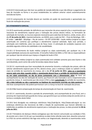 2.4.8.10 O interessado que não tiver seu pedido de isenção deferido e que não efetuar o pagamento da
taxa de inscrição na forma e no prazo estabelecidos no subitem anterior estará automaticamente
excluído do Exame.

2.4.9 O comprovante de inscrição deverá ser mantido em poder do examinando e apresentado nos
locais de realização das provas.

DO ATENDIMENTO ESPECIAL

2.4.10 O examinando portador de deficiência que necessitar de prova especial e/ou o examinando que
necessitar de atendimento especial para a realização das provas deverá indicar, no formulário de
solicitação de inscrição, os recursos especiais necessários para cada fase do Exame e, ainda, enviar, até o
dia 27 de junho de 2011, impreterivelmente, via SEDEX, para a sede da FGV – Praia de Botafogo, 190 –
6º andar – sala 612 – Botafogo – Rio de Janeiro – RJ CEP 22250-900 – laudo médico (original ou cópia
autenticada em cartório) que justifique o atendimento especial solicitado. Após esse período, a
solicitação será indeferida, salvo nos casos de força maior. A solicitação de condições especiais será
atendida segundo critérios de viabilidade e de razoabilidade.

2.4.10.1 O fornecimento do laudo médico (original ou cópia autenticada), por qualquer via, é de
responsabilidade exclusiva do examinando. O Conselho Federal da OAB e a FGV não se responsabilizam
por qualquer tipo de extravio que impeça a chegada do laudo à FGV.

2.4.10.2 O laudo médico (original ou cópia autenticada) terá validade somente para este Exame e não
será devolvido, assim como não serão fornecidas cópias desse laudo.

2.4.10.3 A examinanda que tiver necessidade de amamentar durante a realização das provas, além de
solicitar atendimento especial para tal fim, deverá enviar, para o endereço citado no subitem 2.4.10,
cópia da certidão de nascimento da criança, até o dia 27 de junho de 2011, salvo se o nascimento
ocorrer após esta data, quando então a examinanda deverá levar a certidão de nascimento original,
ou em cópia autenticada, no dia da prova juntamente com o alimentando, além de levar um
acompanhante nos dias de realização de exame, que ficará em sala reservada e será o responsável pela
guarda da criança. A examinanda que não enviar à FGV a cópia autenticada da certidão de nascimento,
até a data indicada ou não a apresentar na hipótese de nascimento ocorrido em data posterior, ou
não levar acompanhante não poderá permanecer com a criança no local de realização das provas.

2.4.10.4 Não haverá compensação do tempo de amamentação em favor da examinanda.

2.4.10.5 A examinanda, durante o período de amamentação, será acompanhada de uma fiscal, sem a
presença do responsável pela guarda da criança, que garantirá que sua conduta esteja de acordo com os
termos e condições deste Edital.

2.4.10.6 Será divulgada nos endereços eletrônicos http://oab.fgv.br, http://www.oab.org.br ou nos
endereços eletrônicos das Seccionais da OAB a relação de examinandos que tiveram deferidos ou
indeferidos os pedidos de atendimento especial para a realização das provas, na data provável de 06 de
julho de 2011.

2.4.10.7 Portadores de doenças infecto-contagiosas que não tiverem comunicado sua condição à FGV,
de acordo com o item 2.4.10, por sua inexistência na data limite referida neste item, deverão comunicá-
la à FGV via correio eletrônico tão logo esta venha a ser diagnosticada, devendo os examinandos nesta


                                              Página 6 de 27
 