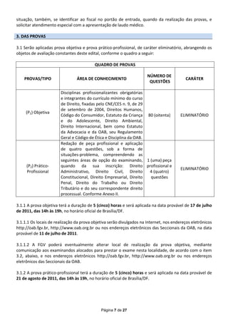 situação, também, se identificar ao fiscal no portão de entrada, quando da realização das provas, e
solicitar atendimento especial com a apresentação de laudo médico.

3. DAS PROVAS

3.1 Serão aplicadas prova objetiva e prova prático-profissional, de caráter eliminatório, abrangendo os
objetos de avaliação constantes deste edital, conforme o quadro a seguir:

                                          QUADRO DE PROVAS

                                                                      NÚMERO DE
    PROVAS/TIPO                 ÁREA DE CONHECIMENTO                                      CARÁTER
                                                                       QUESTÕES

                       Disciplinas profissionalizantes obrigatórias
                       e integrantes do currículo mínimo do curso
                       de Direito, fixadas pelo CNE/CES n. 9, de 29
                       de setembro de 2004, Direitos Humanos,
     (P1) Objetiva
                       Código do Consumidor, Estatuto da Criança 80 (oitenta)           ELIMINATÓRIO
                       e do Adolescente, Direito Ambiental,
                       Direito Internacional, bem como Estatuto
                       da Advocacia e da OAB, seu Regulamento
                       Geral e Código de Ética e Disciplina da OAB.
                       Redação de peça profissional e aplicação
                       de quatro questões, sob a forma de
                       situações-problema, compreendendo as
                       seguintes áreas de opção do examinando, 1 (uma) peça
     (P2) Prático-     quando da sua inscrição: Direito profissional e
                                                                                        ELIMINATÓRIO
     Profissional      Administrativo, Direito Civil, Direito       4 (quatro)
                       Constitucional, Direito Empresarial, Direito questões
                       Penal, Direito do Trabalho ou Direito
                       Tributário e do seu correspondente direito
                       processual. Conforme Anexo II.

3.1.1 A prova objetiva terá a duração de 5 (cinco) horas e será aplicada na data provável de 17 de julho
de 2011, das 14h às 19h, no horário oficial de Brasília/DF.

3.1.1.1 Os locais de realização da prova objetiva serão divulgados na Internet, nos endereços eletrônicos
http://oab.fgv.br, http://www.oab.org.br ou nos endereços eletrônicos das Seccionais da OAB, na data
provável de 11 de julho de 2011.

3.1.1.2 A FGV poderá eventualmente alterar local de realização da prova objetiva, mediante
comunicação aos examinandos alocados para prestar o exame nesta localidade, de acordo com o item
3.2, abaixo, e nos endereços eletrônicos http://oab.fgv.br, http://www.oab.org.br ou nos endereços
eletrônicos das Seccionais da OAB.

3.1.2 A prova prático-profissional terá a duração de 5 (cinco) horas e será aplicada na data provável de
21 de agosto de 2011, das 14h às 19h, no horário oficial de Brasília/DF.




                                             Página 7 de 27
 