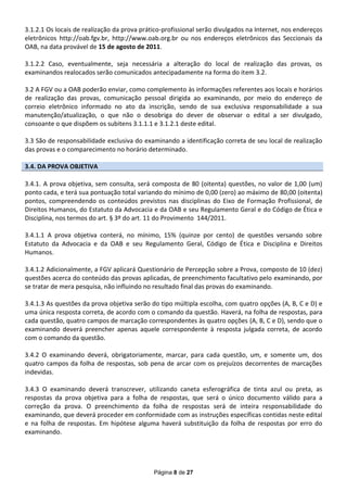 3.1.2.1 Os locais de realização da prova prático-profissional serão divulgados na Internet, nos endereços
eletrônicos http://oab.fgv.br, http://www.oab.org.br ou nos endereços eletrônicos das Seccionais da
OAB, na data provável de 15 de agosto de 2011.

3.1.2.2 Caso, eventualmente, seja necessária a alteração do local de realização das provas, os
examinandos realocados serão comunicados antecipadamente na forma do item 3.2.

3.2 A FGV ou a OAB poderão enviar, como complemento às informações referentes aos locais e horários
de realização das provas, comunicação pessoal dirigida ao examinando, por meio do endereço de
correio eletrônico informado no ato da inscrição, sendo de sua exclusiva responsabilidade a sua
manutenção/atualização, o que não o desobriga do dever de observar o edital a ser divulgado,
consoante o que dispõem os subitens 3.1.1.1 e 3.1.2.1 deste edital.

3.3 São de responsabilidade exclusiva do examinando a identificação correta de seu local de realização
das provas e o comparecimento no horário determinado.

3.4. DA PROVA OBJETIVA

3.4.1. A prova objetiva, sem consulta, será composta de 80 (oitenta) questões, no valor de 1,00 (um)
ponto cada, e terá sua pontuação total variando do mínimo de 0,00 (zero) ao máximo de 80,00 (oitenta)
pontos, compreendendo os conteúdos previstos nas disciplinas do Eixo de Formação Profissional, de
Direitos Humanos, do Estatuto da Advocacia e da OAB e seu Regulamento Geral e do Código de Ética e
Disciplina, nos termos do art. § 3º do art. 11 do Provimento 144/2011.

3.4.1.1 A prova objetiva conterá, no mínimo, 15% (quinze por cento) de questões versando sobre
Estatuto da Advocacia e da OAB e seu Regulamento Geral, Código de Ética e Disciplina e Direitos
Humanos.

3.4.1.2 Adicionalmente, a FGV aplicará Questionário de Percepção sobre a Prova, composto de 10 (dez)
questões acerca do conteúdo das provas aplicadas, de preenchimento facultativo pelo examinando, por
se tratar de mera pesquisa, não influindo no resultado final das provas do examinando.

3.4.1.3 As questões da prova objetiva serão do tipo múltipla escolha, com quatro opções (A, B, C e D) e
uma única resposta correta, de acordo com o comando da questão. Haverá, na folha de respostas, para
cada questão, quatro campos de marcação correspondentes às quatro opções (A, B, C e D), sendo que o
examinando deverá preencher apenas aquele correspondente à resposta julgada correta, de acordo
com o comando da questão.

3.4.2 O examinando deverá, obrigatoriamente, marcar, para cada questão, um, e somente um, dos
quatro campos da folha de respostas, sob pena de arcar com os prejuízos decorrentes de marcações
indevidas.

3.4.3 O examinando deverá transcrever, utilizando caneta esferográfica de tinta azul ou preta, as
respostas da prova objetiva para a folha de respostas, que será o único documento válido para a
correção da prova. O preenchimento da folha de respostas será de inteira responsabilidade do
examinando, que deverá proceder em conformidade com as instruções específicas contidas neste edital
e na folha de respostas. Em hipótese alguma haverá substituição da folha de respostas por erro do
examinando.




                                             Página 8 de 27
 