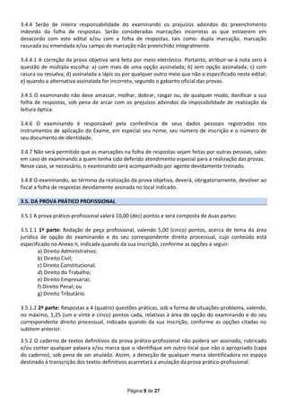 3.4.4 Serão de inteira responsabilidade do examinando os prejuízos advindos do preenchimento
indevido da folha de respostas. Serão consideradas marcações incorretas as que estiverem em
desacordo com este edital e/ou com a folha de respostas, tais como: dupla marcação, marcação
rasurada ou emendada e/ou campo de marcação não preenchido integralmente.

3.4.4.1 A correção da prova objetiva será feita por meio eletrônico. Portanto, atribuir-se-á nota zero à
questão de múltipla escolha: a) com mais de uma opção assinalada; b) sem opção assinalada; c) com
rasura ou ressalva; d) assinalada a lápis ou por qualquer outro meio que não o especificado neste edital;
e) quando a alternativa assinalada for incorreta, segundo o gabarito oficial das provas.

3.4.5 O examinando não deve amassar, molhar, dobrar, rasgar ou, de qualquer modo, danificar a sua
folha de respostas, sob pena de arcar com os prejuízos advindos da impossibilidade de realização da
leitura óptica.

3.4.6 O examinando é responsável pela conferência de seus dados pessoais registrados nos
instrumentos de aplicação do Exame, em especial seu nome, seu número de inscrição e o número de
seu documento de identidade.

3.4.7 Não será permitido que as marcações na folha de respostas sejam feitas por outras pessoas, salvo
em caso de examinando a quem tenha sido deferido atendimento especial para a realização das provas.
Nesse caso, se necessário, o examinando será acompanhado por agente devidamente treinado.

3.4.8 O examinando, ao término da realização da prova objetiva, deverá, obrigatoriamente, devolver ao
fiscal a folha de respostas devidamente assinada no local indicado.

3.5. DA PROVA PRÁTICO PROFISSIONAL

3.5.1 A prova prático-profissional valerá 10,00 (dez) pontos e será composta de duas partes:

3.5.1.1 1ª parte: Redação de peça profissional, valendo 5,00 (cinco) pontos, acerca de tema da área
jurídica de opção do examinando e do seu correspondente direito processual, cujo conteúdo está
especificado no Anexo II, indicada quando da sua inscrição, conforme as opções a seguir:
        a) Direito Administrativo;
        b) Direito Civil;
        c) Direito Constitucional;
        d) Direito do Trabalho;
        e) Direito Empresarial;
        f) Direito Penal; ou
        g) Direito Tributário.

3.5.1.2 2ª parte: Respostas a 4 (quatro) questões práticas, sob a forma de situações-problema, valendo,
no máximo, 1,25 (um e vinte e cinco) pontos cada, relativas à área de opção do examinando e do seu
correspondente direito processual, indicada quando da sua inscrição, conforme as opções citadas no
subitem anterior.

3.5.2 O caderno de textos definitivos da prova prático-profissional não poderá ser assinado, rubricado
e/ou conter qualquer palavra e/ou marca que o identifique em outro local que não o apropriado (capa
do caderno), sob pena de ser anulado. Assim, a detecção de qualquer marca identificadora no espaço
destinado à transcrição dos textos definitivos acarretará a anulação da prova prático-profissional.



                                             Página 9 de 27
 