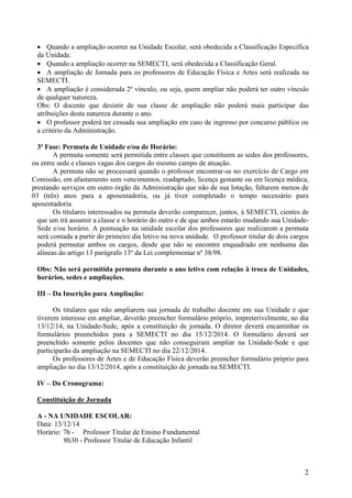 2 
 Quando a ampliação ocorrer na Unidade Escolar, será obedecida a Classificação Específica da Unidade. 
 Quando a ampliação ocorrer na SEMECTI, será obedecida a Classificação Geral. 
 A ampliação de Jornada para os professores de Educação Física e Artes será realizada na SEMECTI. 
 A ampliação é considerada 2º vínculo, ou seja, quem ampliar não poderá ter outro vínculo de qualquer natureza. 
Obs: O docente que desistir de sua classe de ampliação não poderá mais participar das atribuições desta natureza durante o ano. 
 O professor poderá ter cessada sua ampliação em caso de ingresso por concurso público ou a critério da Administração. 
3ª Fase: Permuta de Unidade e/ou de Horário: 
A permuta somente será permitida entre classes que constituem as sedes dos professores, ou entre sede e classes vagas dos cargos do mesmo campo de atuação. 
A permuta não se processará quando o professor encontrar-se no exercício de Cargo em Comissão, em afastamento sem vencimentos, readaptado, licença gestante ou em licença médica, prestando serviços em outro órgão da Administração que não de sua lotação, faltarem menos de 03 (três) anos para a aposentadoria, ou já tiver completado o tempo necessário para aposentadoria. 
Os titulares interessados na permuta deverão comparecer, juntos, à SEMECTI, cientes de que um irá assumir a classe e o horário do outro e de que ambos estarão mudando sua Unidade- Sede e/ou horário. A pontuação na unidade escolar dos professores que realizarem a permuta será contada a partir do primeiro dia letivo na nova unidade. O professor titular de dois cargos poderá permutar ambos os cargos, desde que não se encontre enquadrado em nenhuma das alíneas do artigo 13 parágrafo 13º da Lei complementar nº 38/98. 
Obs: Não será permitida permuta durante o ano letivo com relação à troca de Unidades, horários, sedes e ampliações. 
III – Da Inscrição para Ampliação: 
Os titulares que não ampliarem sua jornada de trabalho docente em sua Unidade e que tiverem interesse em ampliar, deverão preencher formulário próprio, impreterivelmente, no dia 13/12/14, na Unidade-Sede, após a constituição de jornada. O diretor deverá encaminhar os formulários preenchidos para a SEMECTI no dia 15/12/2014. O formulário deverá ser preenchido somente pelos docentes que não conseguiram ampliar na Unidade-Sede e que participarão da ampliação na SEMECTI no dia 22/12/2014. 
Os professores de Artes e de Educação Física deverão preencher formulário próprio para ampliação no dia 13/12/2014, após a constituição de jornada na SEMECTI. 
IV – Do Cronograma: 
Constituição de Jornada 
A - NA UNIDADE ESCOLAR: 
Data: 13/12/14 
Horário: 7h - Professor Titular de Ensino Fundamental 
8h30 - Professor Titular de Educação Infantil  