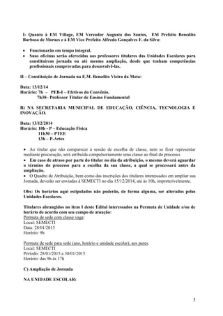 3 
I- Quanto à EM Village, EM Vereador Augusto dos Santos, EM Prefeito Benedito Barbosa de Moraes e à EM Vice Prefeito Alfredo Gonçalves F. da Silva: 
 Funcionarão em tempo integral. 
 Suas oficinas serão oferecidas aos professores titulares das Unidades Escolares para constituírem jornada ou até mesmo ampliação, desde que tenham competências profissionais comprovadas para desenvolvê-las. 
II – Constituição de Jornada na E.M. Benedito Vieira da Mota: 
Data: 13/12/14 
Horário: 7h – PEB-I – Efetivos do Convênio. 
7h30– Professor Titular de Ensino Fundamental 
B) NA SECRETARIA MUNICIPAL DE EDUCAÇÃO, CIÊNCIA, TECNOLOGIA E INOVAÇÃO. 
Data: 13/12/2014 
Horário: 10h - P – Educação Física 
11h30 – PTEE 
13h – P-Artes 
 Ao titular que não comparecer à sessão de escolha de classe, nem se fizer representar mediante procuração, será atribuída compulsoriamente uma classe ao final do processo. 
 Em caso de atraso por parte do titular no dia da atribuição, o mesmo deverá aguardar o término do processo para a escolha da sua classe, a qual se processará antes da ampliação. 
 O Quadro de Atribuição, bem como das inscrições dos titulares interessados em ampliar sua Jornada, deverão ser enviadas à SEMECTI no dia 15/12/2014, até às 10h, impreterivelmente. 
Obs: Os horários aqui estipulados não poderão, de forma alguma, ser alterados pelas Unidades Escolares. 
Titulares abrangidos no item I deste Edital interessados na Permuta de Unidade e/ou de horário de acordo com seu campo de atuação: 
Permuta de sede com classe vaga: 
Local: SEMECTI 
Data: 28/01/2015 
Horário: 9h 
Permuta de sede para sede (ano, horário e unidade escolar), aos pares. 
Local: SEMECTI 
Período: 28/01/2015 a 30/01/2015 
Horário: das 9h às 17h 
C) Ampliação de Jornada 
NA UNIDADE ESCOLAR:  