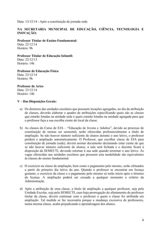 4 
Data: 13/12/14 - Após a constituição de jornada sede. 
NA SECRETARIA MUNICIPAL DE EDUCAÇÃO, CIÊNCIA, TECNOLOGIA E INOVAÇÃO: 
Professor Titular de Ensino Fundamental: 
Data: 22/12/14 
Horário: 9h 
Professor Titular de Educação Infantil: 
Data: 22/12/13 
Horário: 14h 
Professor de Educação Física 
Data: 23/12/14 
Horário: 9h 
Professor de Artes 
Data: 23/12/14 
Horário: 14h 
V – Das Disposições Gerais: 
a) Os diretores das unidades escolares que possuem locações agregadas, no dia da atribuição de classes, deverão elaborar o quadro de atribuições especificando quais são as classes que estarão lotadas na unidade sede e quais estarão lotadas na unidade agregada para que o professor faça a sua escolha ciente do local da classe. 
b) As classes do Curso de EJA – “Educação de Jovens e Adultos”, devido ao processo de constituição de turmas ser semestral, serão oferecidas preferencialmente a título de ampliação. Se não houver número suficiente de alunos durante o ano letivo, o professor perderá a ampliação automaticamente. O Professor, que escolher classe de EJA para constituição de jornada (sede), deverá assinar documento declarando estar ciente de que se não houver número suficiente de alunos, a sala será fechada e o docente ficará à disposição da SEMECTI, devendo retornar à sua sede quando terminar o ano letivo. As vagas oferecidas nas unidades escolares que possuem esta modalidade são equivalentes às classes do ensino fundamental. 
c) O exercício na classe de ampliação, bem como o pagamento pelo mesmo, serão efetuados a partir do primeiro dia letivo do ano. Quando o professor se encontrar em licença gestante, o exercício da classe e o pagamento pelo mesmo só terão início após o término da licença. A ampliação poderá ser cessada a qualquer momento a critério da Administração. 
d) Após a atribuição de uma classe, a título de ampliação a qualquer professor, seja pela Unidade Escolar, seja pela SEMECTI, caso haja prorrogação do afastamento do professor titular da classe, deverá continuar com o professor a quem a classe foi atribuída em ampliação. Tal medida se faz necessária porque a mudança excessiva de professores, numa mesma classe, acaba prejudicando a aprendizagem dos alunos. 
 