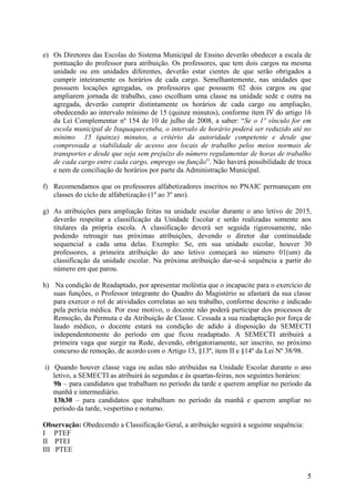 5 
e) Os Diretores das Escolas do Sistema Municipal de Ensino deverão obedecer a escala de pontuação do professor para atribuição. Os professores, que tem dois cargos na mesma unidade ou em unidades diferentes, deverão estar cientes de que serão obrigados a cumprir inteiramente os horários de cada cargo. Semelhantemente, nas unidades que possuem locações agregadas, os professores que possuem 02 dois cargos ou que ampliarem jornada de trabalho, caso escolham uma classe na unidade sede e outra na agregada, deverão cumprir distintamente os horários de cada cargo ou ampliação, obedecendo ao intervalo mínimo de 15 (quinze minutos), conforme item IV do artigo 16 da Lei Complementar nº 154 de 10 de julho de 2008, a saber: “Se o 1º vínculo for em escola municipal de Itaquaquecetuba, o intervalo de horário poderá ser reduzido até no mínimo 15 (quinze) minutos, a critério da autoridade competente e desde que comprovada a viabilidade de acesso aos locais de trabalho pelos meios normais de transportes e desde que seja sem prejuízo do número regulamentar de horas de trabalho de cada cargo entre cada cargo, emprego ou função”. Não haverá possibilidade de troca e nem de conciliação de horários por parte da Administração Municipal. 
f) Recomendamos que os professores alfabetizadores inscritos no PNAIC permaneçam em classes do ciclo de alfabetização (1º ao 3º ano). 
g) As atribuições para ampliação feitas na unidade escolar durante o ano letivo de 2015, deverão respeitar a classificação da Unidade Escolar e serão realizadas somente aos titulares da própria escola. A classificação deverá ser seguida rigorosamente, não podendo retroagir nas próximas atribuições, devendo o diretor dar continuidade sequencial a cada uma delas. Exemplo: Se, em sua unidade escolar, houver 30 professores, a primeira atribuição do ano letivo começará no número 01(um) da classificação da unidade escolar. Na próxima atribuição dar-se-á sequência a partir do número em que parou. 
h) Na condição de Readaptado, por apresentar moléstia que o incapacite para o exercício de suas funções, o Professor integrante do Quadro do Magistério se afastará da sua classe para exercer o rol de atividades correlatas ao seu trabalho, conforme descrito e indicado pela perícia médica. Por esse motivo, o docente não poderá participar dos processos de Remoção, da Permuta e da Atribuição de Classe. Cessada a sua readaptação por força de laudo médico, o docente estará na condição de adido à disposição da SEMECTI independentemente do período em que ficou readaptado. A SEMECTI atribuirá a primeira vaga que surgir na Rede, devendo, obrigatoriamente, ser inscrito, no próximo concurso de remoção, de acordo com o Artigo 13, §13º, item II e §14º da Lei Nº 38/98. 
i) Quando houver classe vaga ou aulas não atribuídas na Unidade Escolar durante o ano letivo, a SEMECTI as atribuirá às segundas e às quartas-feiras, nos seguintes horários: 
9h – para candidatos que trabalham no período da tarde e querem ampliar no período da manhã e intermediário. 
13h30 – para candidatos que trabalham no período da manhã e querem ampliar no período da tarde, vespertino e noturno. 
Observação: Obedecendo a Classificação Geral, a atribuição seguirá a seguinte sequência: 
I PTEF 
II PTEI 
III PTEE  