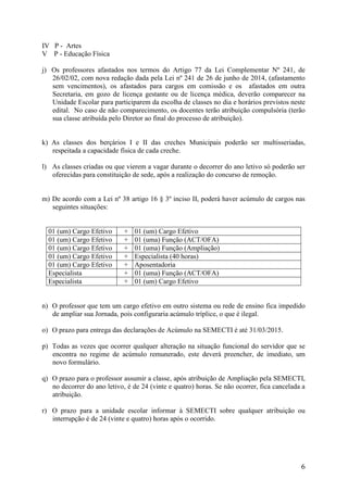 6 
IV P - Artes 
V P - Educação Física 
j) Os professores afastados nos termos do Artigo 77 da Lei Complementar Nº 241, de 26/02/02, com nova redação dada pela Lei nº 241 de 26 de junho de 2014, (afastamento sem vencimentos), os afastados para cargos em comissão e os afastados em outra Secretaria, em gozo de licença gestante ou de licença médica, deverão comparecer na Unidade Escolar para participarem da escolha de classes no dia e horários previstos neste edital. No caso de não comparecimento, os docentes terão atribuição compulsória (terão sua classe atribuída pelo Diretor ao final do processo de atribuição). 
k) As classes dos berçários I e II das creches Municipais poderão ser multisseriadas, respeitada a capacidade física de cada creche. 
l) As classes criadas ou que vierem a vagar durante o decorrer do ano letivo só poderão ser oferecidas para constituição de sede, após a realização do concurso de remoção. 
m) De acordo com a Lei nº 38 artigo 16 § 3º inciso II, poderá haver acúmulo de cargos nas seguintes situações: 
n) O professor que tem um cargo efetivo em outro sistema ou rede de ensino fica impedido de ampliar sua Jornada, pois configuraria acúmulo tríplice, o que é ilegal. 
o) O prazo para entrega das declarações de Acúmulo na SEMECTI é até 31/03/2015. 
p) Todas as vezes que ocorrer qualquer alteração na situação funcional do servidor que se encontra no regime de acúmulo remunerado, este deverá preencher, de imediato, um novo formulário. 
q) O prazo para o professor assumir a classe, após atribuição de Ampliação pela SEMECTI, no decorrer do ano letivo, é de 24 (vinte e quatro) horas. Se não ocorrer, fica cancelada a atribuição. 
r) O prazo para a unidade escolar informar à SEMECTI sobre qualquer atribuição ou interrupção é de 24 (vinte e quatro) horas após o ocorrido. 
01 (um) Cargo Efetivo 
+ 
01 (um) Cargo Efetivo 
01 (um) Cargo Efetivo 
+ 
01 (uma) Função (ACT/OFA) 
01 (um) Cargo Efetivo 
+ 
01 (uma) Função (Ampliação) 
01 (um) Cargo Efetivo 
+ 
Especialista (40 horas) 
01 (um) Cargo Efetivo 
+ 
Aposentadoria 
Especialista 
+ 
01 (uma) Função (ACT/OFA) 
Especialista 
+ 
01 (um) Cargo Efetivo  