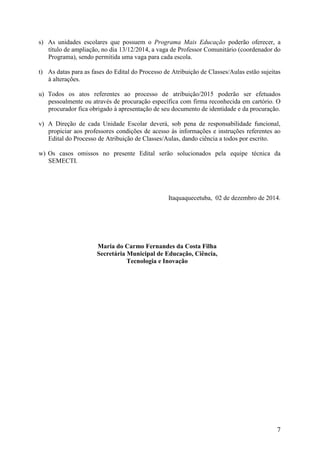 7 
s) As unidades escolares que possuem o Programa Mais Educação poderão oferecer, a título de ampliação, no dia 13/12/2014, a vaga de Professor Comunitário (coordenador do Programa), sendo permitida uma vaga para cada escola. 
t) As datas para as fases do Edital do Processo de Atribuição de Classes/Aulas estão sujeitas à alterações. 
u) Todos os atos referentes ao processo de atribuição/2015 poderão ser efetuados pessoalmente ou através de procuração específica com firma reconhecida em cartório. O procurador fica obrigado à apresentação de seu documento de identidade e da procuração. 
v) A Direção de cada Unidade Escolar deverá, sob pena de responsabilidade funcional, propiciar aos professores condições de acesso às informações e instruções referentes ao Edital do Processo de Atribuição de Classes/Aulas, dando ciência a todos por escrito. 
w) Os casos omissos no presente Edital serão solucionados pela equipe técnica da SEMECTI. 
Itaquaquecetuba, 02 de dezembro de 2014. 
Maria do Carmo Fernandes da Costa Filha 
Secretária Municipal de Educação, Ciência, 
Tecnologia e Inovação 
