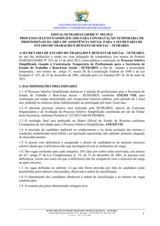 GOVERNO DO ESTADO DE RORAIMA
                          “AMAZÔNIA: PATRIMÔNIO DOS BRASILEIROS”

                 EDITAL/SETRABES/GAB/RR Nº. 001/2012
PROCESSO SELETIVO SIMPLIFICADO PARA CONTRATAÇÃO TEMPORÁRIA DE
 PROFISSIONAIS DA ÁREA DE ASSISTÊNCIA SOCIAL PARA A SECRETARIA DE
        ESTADO DO TRABALHO E BEM-ESTAR SOCIAL – SETRABES.

A SECRETARIA DE ESTADO DO TRABALHO E BEM-ESTAR SOCIAL - SETRABES,
no uso das atribuições e tendo em vista delegação de competência, nos termos da Portaria
GAB/SEGAD/RR Nº 325, de 13 de abril 2012, torna pública a realização de Processo Seletivo
Simplificado visando à Contratação Temporária de Profissionais para a Secretaria de
Estado do Trabalho e Bem-Estar Social - SETRABES, a fim de atender a necessidade
temporária, nos termos do artigo 37, inciso IX da Constituição Federal de 1988 e da Lei
Estadual n° 323, de 31 de dezembro de 2001, alterada pela Lei Estadual 807 de 26 de maio de
2011.

1. DAS DISPOSIÇÕES PRELIMINARES
1.1. O Processo Seletivo Simplificado destina-se à seleção de profissionais para a Secretaria de
Estado do Trabalho e Bem-Estar Social – SETRABES, conforme ANEXO VIII, para
contratação por tempo determinado, por excepcional interesse público, pelo período de 1 (um)
ano, podendo no interesse desta Administração ser prorrogado por mais 1(um) ano;
1.2. O presente processo seletivo será realizado pela SETRABES, através da Comissão
Organizadora e de Avaliação do Processo Seletivo Simplificado constituída por ato da Titular
desta Secretaria, conforme Portaria nº 133/2012 Gab/SETRABES;
1.3. O resultado final será publicado no Diário Oficial do Estado de Roraima conforme
Cronograma de Atividades para o Processo Seletivo Simplificado, ANEXO VII;
1.4. A inscrição do candidato implicará no conhecimento e na tácita aceitação das normas e
condições estabelecidas neste Edital e na legislação supracitada, não cabendo, portanto, alegação
de desconhecimento;
1.5. À pessoa com deficiência é assegurado o direito de candidatar-se no presente processo
seletivo desde que a deficiência não seja incompatível com as atribuições do cargo;
1.6. Das vagas existentes para cada categoria, 10% (dez por cento) serão reservadas, nos termos
do §3º, artigo 5º da Lei Complementar nº. 53, de 31 de dezembro de 2001, às pessoas com
deficiência, exceto nos casos em que a deficiência não for compatível com o exercício do cargo
ao qual concorre;
1.7. As vagas definidas no subitem 1.6 que não forem providas por falta de candidatos serão
preenchidas pelos demais selecionados, observada a ordem de classificação;
1.8. O chamamento dos candidatos obedecerá à ordem de classificação e ao número de vagas
estabelecidas;
1.9. O contrato por prazo determinado extinguir-se-á:




                    SECRETARIA DE ESTADO DO TRABALHO E BEM-ESTAR SOCIAL – SETRABES.
                      Avenida Mário Homem de Melo, 2310 – Mecejana – CEP: 69.304-350 - Boa Vista - RR
                                           Telefone: (95) 2121-2600
                                                                                                        1
 