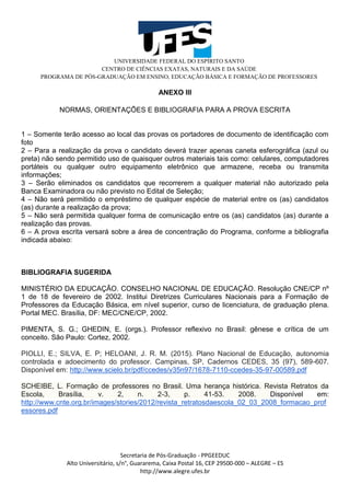UNIVERSIDADE FEDERAL DO ESPÍRITO SANTO
CENTRO DE CIÊNCIAS EXATAS, NATURAIS E DA SAÚDE
PROGRAMA DE PÓS-GRADUAÇÃO EM ENSINO, EDUCAÇÃO BÁSICA E FORMAÇÃO DE PROFESSORES
Secretaria de Pós-Graduação - PPGEEDUC
Alto Universitário, s/n°, Guararema, Caixa Postal 16, CEP 29500-000 – ALEGRE – ES
http://www.alegre.ufes.br
ANEXO III
NORMAS, ORIENTAÇÕES E BIBLIOGRAFIA PARA A PROVA ESCRITA
1 – Somente terão acesso ao local das provas os portadores de documento de identificação com
foto
2 – Para a realização da prova o candidato deverá trazer apenas caneta esferográfica (azul ou
preta) não sendo permitido uso de quaisquer outros materiais tais como: celulares, computadores
portáteis ou qualquer outro equipamento eletrônico que armazene, receba ou transmita
informações;
3 – Serão eliminados os candidatos que recorrerem a qualquer material não autorizado pela
Banca Examinadora ou não previsto no Edital de Seleção;
4 – Não será permitido o empréstimo de qualquer espécie de material entre os (as) candidatos
(as) durante a realização da prova;
5 – Não será permitida qualquer forma de comunicação entre os (as) candidatos (as) durante a
realização das provas.
6 – A prova escrita versará sobre a área de concentração do Programa, conforme a bibliografia
indicada abaixo:
BIBLIOGRAFIA SUGERIDA
MINISTÉRIO DA EDUCAÇÃO. CONSELHO NACIONAL DE EDUCAÇÃO. Resolução CNE/CP nº
1 de 18 de fevereiro de 2002. Institui Diretrizes Curriculares Nacionais para a Formação de
Professores da Educação Básica, em nível superior, curso de licenciatura, de graduação plena.
Portal MEC. Brasília, DF: MEC/CNE/CP, 2002.
PIMENTA, S. G.; GHEDIN, E. (orgs.). Professor reflexivo no Brasil: gênese e crítica de um
conceito. São Paulo: Cortez, 2002.
PIOLLI, E.; SILVA, E. P; HELOANI, J. R. M. (2015). Plano Nacional de Educação, autonomia
controlada e adoecimento do professor. Campinas, SP, Cadernos CEDES, 35 (97), 589-607.
Disponível em: http://www.scielo.br/pdf/ccedes/v35n97/1678-7110-ccedes-35-97-00589.pdf
SCHEIBE, L. Formação de professores no Brasil. Uma herança histórica. Revista Retratos da
Escola, Brasília, v. 2, n. 2-3, p. 41-53. 2008. Disponível em:
http://www.cnte.org.br/images/stories/2012/revista_retratosdaescola_02_03_2008_formacao_prof
essores.pdf
 