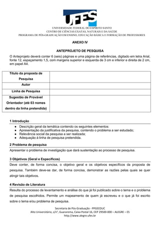 UNIVERSIDADE FEDERAL DO ESPÍRITO SANTO
CENTRO DE CIÊNCIAS EXATAS, NATURAIS E DA SAÚDE
PROGRAMA DE PÓS-GRADUAÇÃO EM ENSINO, EDUCAÇÃO BÁSICA E FORMAÇÃO DE PROFESSORES
Secretaria de Pós-Graduação - PPGEEDUC
Alto Universitário, s/n°, Guararema, Caixa Postal 16, CEP 29500-000 – ALEGRE – ES
http://www.alegre.ufes.br
ANEXO IV
ANTEPROJETO DE PESQUISA
O Anteprojeto deverá conter 6 (seis) páginas e uma página de referências, digitado em letra Arial,
fonte 12, espaçamento 1,5, com margens superior e esquerda de 3 cm e inferior e direita de 2 cm,
em papel A4.
Título da proposta de
Pesquisa
Autor
Linha de Pesquisa
Sugestão de Provável
Orientador (até 03 nomes
dentro da linha pretendida)
1 Introdução
● Descrição geral da temática contendo os seguintes elementos:
● Apresentação da justificativa da pesquisa, contendo o problema a ser estudado;
● Relevância social da pesquisa a ser realizada;
● Adequação à linha de pesquisa pretendida.
2 Problema de pesquisa
Apresentar o problema de investigação que dará sustentação ao processo de pesquisa.
3 Objetivos (Geral e Específicos)
Deve conter, de forma concisa, o objetivo geral e os objetivos específicos da proposta de
pesquisa. Também deve-se dar, de forma concisa, demonstrar as razões pelas quais se quer
atingir tais objetivos.
4 Revisão de Literatura
Resulta do processo de levantamento e análise do que já foi publicado sobre o tema e o problema
de pesquisa escolhidos. Permite um mapeamento de quem já escreveu e o que já foi escrito
sobre o tema e/ou problema de pesquisa.
 