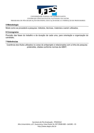 UNIVERSIDADE FEDERAL DO ESPÍRITO SANTO
CENTRO DE CIÊNCIAS EXATAS, NATURAIS E DA SAÚDE
PROGRAMA DE PÓS-GRADUAÇÃO EM ENSINO, EDUCAÇÃO BÁSICA E FORMAÇÃO DE PROFESSORES
Secretaria de Pós-Graduação - PPGEEDUC
Alto Universitário, s/n°, Guararema, Caixa Postal 16, CEP 29500-000 – ALEGRE – ES
http://www.alegre.ufes.br
5 Metodologia
Modo como se procederá a pesquisa: métodos, técnicas, materiais a serem utilizados;
6 Cronograma
Previsão das fases do trabalho e da duração de cada uma, para orientação e organização do
candidato.
7 Referências
Coerência dos títulos utilizados no corpo do anteprojeto e relacionados com a linha de pesquisa
pretendida, citadas conforme normas da ABNT.
 