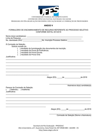 UNIVERSIDADE FEDERAL DO ESPÍRITO SANTO
CENTRO DE CIÊNCIAS EXATAS, NATURAIS E DA SAÚDE
PROGRAMA DE PÓS-GRADUAÇÃO EM ENSINO, EDUCAÇÃO BÁSICA E FORMAÇÃO DE PROFESSORES
Secretaria de Pós-Graduação - PPGEEDUC
Alto Universitário, s/n°, Guararema, Caixa Postal 16, CEP 29500-000 – ALEGRE – ES
http://www.alegre.ufes.br
ANEXO V
FORMULÁRIO DE ENCAMINHAMENTO DE RECURSO REFERENTE AO PROCESSO SELETIVO
CONFORME EDITAL 001/2018
Nome do(a) candidato(a): ________________________________________________________
Linha de Pesquisa: ____________________________________________________________
No. Identidade (RG): ___________________No. Inscrição Processo Seletivo ________________
À Comissão de Seleção,
Solicito revisão do:
( ) resultado da homologação dos documentos de inscrição.
( ) resultado da Prova de Proficiência.
( ) resultado da Prova Escrita.
( ) resultado da Prova Oral.
Justificativa:
_____________________________________________________________________________________
_____________________________________________________________________________________
_____________________________________________________________________________________
_____________________________________________________________________________________
_____________________________________________________________________________________
___________________________________________
Alegre (ES), _____de ________________de 2018
__________________________________________
Assinatura do(a) candidato(a)
Parecer da Comissão de Seleção:
( ) Deferido( ) Indeferido
Justificativa:
_____________________________________________________________________________________
_____________________________________________________________________________________
_____________________________________________________________________________________
_____________________________________________________________________________________
________________________________________
Alegre (ES), _____de ________________de 2018
__________________________________________
Comissão de Seleção (Nome e Assinatura)
 
