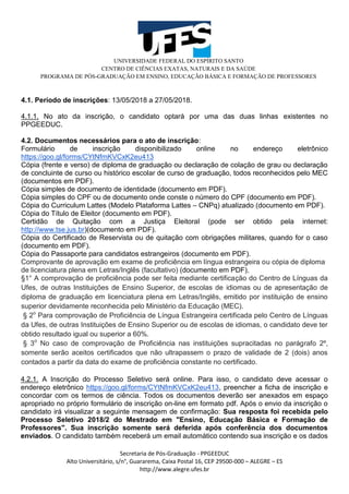 UNIVERSIDADE FEDERAL DO ESPÍRITO SANTO
CENTRO DE CIÊNCIAS EXATAS, NATURAIS E DA SAÚDE
PROGRAMA DE PÓS-GRADUAÇÃO EM ENSINO, EDUCAÇÃO BÁSICA E FORMAÇÃO DE PROFESSORES
Secretaria de Pós-Graduação - PPGEEDUC
Alto Universitário, s/n°, Guararema, Caixa Postal 16, CEP 29500-000 – ALEGRE – ES
http://www.alegre.ufes.br
4.1. Período de inscrições: 13/05/2018 a 27/05/2018.
4.1.1. No ato da inscrição, o candidato optará por uma das duas linhas existentes no
PPGEEDUC.
4.2. Documentos necessários para o ato de inscrição:
Formulário de inscrição disponibilizado online no endereço eletrônico
https://goo.gl/forms/CYtNfmKVCxK2eu413
Cópia (frente e verso) de diploma de graduação ou declaração de colação de grau ou declaração
de concluinte de curso ou histórico escolar de curso de graduação, todos reconhecidos pelo MEC
(documentos em PDF).
Cópia simples de documento de identidade (documento em PDF).
Cópia simples do CPF ou de documento onde conste o número do CPF (documento em PDF).
Cópia do Curriculum Lattes (Modelo Plataforma Lattes – CNPq) atualizado (documento em PDF).
Cópia do Título de Eleitor (documento em PDF).
Certidão de Quitação com a Justiça Eleitoral (pode ser obtido pela internet:
http://www.tse.jus.br)(documento em PDF).
Cópia do Certificado de Reservista ou de quitação com obrigações militares, quando for o caso
(documento em PDF).
Cópia do Passaporte para candidatos estrangeiros (documento em PDF).
Comprovante de aprovação em exame de proficiência em língua estrangeira ou cópia de diploma
de licenciatura plena em Letras/Inglês (facultativo) (documento em PDF),
§1° A comprovação de proficiência pode ser feita mediante certificação do Centro de Línguas da
Ufes, de outras Instituições de Ensino Superior, de escolas de idiomas ou de apresentação de
diploma de graduação em licenciatura plena em Letras/Inglês, emitido por instituição de ensino
superior devidamente reconhecida pelo Ministério da Educação (MEC).
§ 2o
Para comprovação de Proficiência de Língua Estrangeira certificada pelo Centro de Línguas
da Ufes, de outras Instituições de Ensino Superior ou de escolas de idiomas, o candidato deve ter
obtido resultado igual ou superior a 60%.
§ 3o
No caso de comprovação de Proficiência nas instituições supracitadas no parágrafo 2º,
somente serão aceitos certificados que não ultrapassem o prazo de validade de 2 (dois) anos
contados a partir da data do exame de proficiência constante no certificado.
4.2.1. A Inscrição do Processo Seletivo será online. Para isso, o candidato deve acessar o
endereço eletrônico https://goo.gl/forms/CYtNfmKVCxK2eu413, preencher a ficha de inscrição e
concordar com os termos de ciência. Todos os documentos deverão ser anexados em espaço
apropriado no próprio formulário de inscrição on-line em formato pdf. Após o envio da inscrição o
candidato irá visualizar a seguinte mensagem de confirmação: Sua resposta foi recebida pelo
Processo Seletivo 2018/2 do Mestrado em "Ensino, Educação Básica e Formação de
Professores". Sua inscrição somente será deferida após conferência dos documentos
enviados. O candidato também receberá um email automático contendo sua inscrição e os dados
 