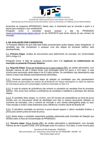 UNIVERSIDADE FEDERAL DO ESPÍRITO SANTO
CENTRO DE CIÊNCIAS EXATAS, NATURAIS E DA SAÚDE
PROGRAMA DE PÓS-GRADUAÇÃO EM ENSINO, EDUCAÇÃO BÁSICA E FORMAÇÃO DE PROFESSORES
Secretaria de Pós-Graduação - PPGEEDUC
Alto Universitário, s/n°, Guararema, Caixa Postal 16, CEP 29500-000 – ALEGRE – ES
http://www.alegre.ufes.br
fornecidos ao programa (PPGEEDUC). Neste caso, é importante que se consulte o spam e a
lixeira para averiguar o seu recebimento.
Parágrafo único: o candidato deverá acessar o site do PPGEEDUC
(www.ensinoeeducacao.alegre.ufes.br) no dia 28/05/2018 para tomar ciência do seu número de
inscrição.
5. DA AVALIAÇÃO DOS CANDIDATOS:
O Processo Seletivo de que trata este Edital compreenderá quatro etapas, todas obrigatórias. O
candidato que não comparecer a qualquer uma das etapas do processo seletivo será
desclassificado.
5.1. Primeira Etapa: Análise de documentos para deferimento da inscrição, em conformidade
com o Artigo 4.2.
Parágrafo Único: A falta de qualquer documento (item 4.2) implicará no indeferimento da
inscrição no presente Processo Seletivo.
5.2. Segunda Etapa: Prova de Proficiência em Língua Inglesa (PP), de caráter eliminatório, com
duração máxima de até 2 (duas) horas, com pontuação entre 0,0 (zero) a 10,0 (dez). A nota
mínima para aprovação nesta etapa é de 6,0 (seis) pontos. Os candidatos cujo desempenho seja
inferior a essa nota estarão automaticamente eliminados.
5.2.1. Somente participarão desta etapa da seleção os candidatos que não apresentarem
comprovante de aprovação em exame de proficiência em língua estrangeira ou cópia de diploma
de licenciatura plena em Letras/Inglês conforme informado no item 4.2.
5.2.2. A nota do exame de proficiência não entrará no somatório do resultado final do processo
seletivo. Tem como foco verificar a proficiência do candidato e habilitá-lo a participar das demais
etapas.
5.2.3. O candidato deve chegar, no mínimo, com 20 minutos de antecedência ao local da prova
munido com um documento oficial de identidade com foto (o mesmo documento utilizado no
momento da inscrição), com o número de inscrição e com caneta esferográfica preta ou azul.
Toda menção a horário neste Edital terá como referência o horário oficial de Brasília-DF.
5.2.4. O penúltimo candidato ao terminar a prova deverá esperar o último candidato finalizar a
prova para saírem juntos do local de prova.
5.2.5. Nesta etapa o candidato responderá questões elaboradas pela Comissão de Seleção que
versará sobre a Área de Concentração do PPGEEDUC.
5.3. Terceira etapa: Prova Escrita (PE), de caráter eliminatório e classificatório, com duração
máxima de até 4 (quatro) horas, com pontuação entre 0,0 (zero) a 10,0 (dez). A nota mínima para
 