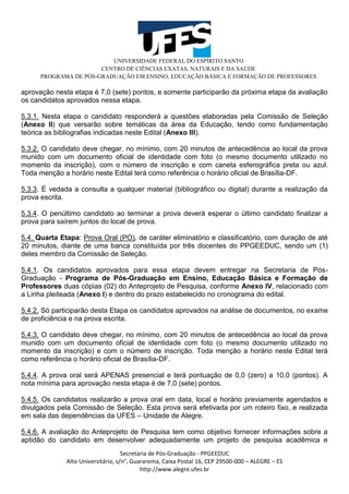 UNIVERSIDADE FEDERAL DO ESPÍRITO SANTO
CENTRO DE CIÊNCIAS EXATAS, NATURAIS E DA SAÚDE
PROGRAMA DE PÓS-GRADUAÇÃO EM ENSINO, EDUCAÇÃO BÁSICA E FORMAÇÃO DE PROFESSORES
Secretaria de Pós-Graduação - PPGEEDUC
Alto Universitário, s/n°, Guararema, Caixa Postal 16, CEP 29500-000 – ALEGRE – ES
http://www.alegre.ufes.br
aprovação nesta etapa é 7,0 (sete) pontos, e somente participarão da próxima etapa da avaliação
os candidatos aprovados nessa etapa.
5.3.1. Nesta etapa o candidato responderá a questões elaboradas pela Comissão de Seleção
(Anexo II) que versarão sobre temáticas da área da Educação, tendo como fundamentação
teórica as bibliografias indicadas neste Edital (Anexo III).
5.3.2. O candidato deve chegar, no mínimo, com 20 minutos de antecedência ao local da prova
munido com um documento oficial de identidade com foto (o mesmo documento utilizado no
momento da inscrição), com o número de inscrição e com caneta esferográfica preta ou azul.
Toda menção a horário neste Edital terá como referência o horário oficial de Brasília-DF.
5.3.3. É vedada a consulta a qualquer material (bibliográfico ou digital) durante a realização da
prova escrita.
5.3.4. O penúltimo candidato ao terminar a prova deverá esperar o último candidato finalizar a
prova para saírem juntos do local de prova.
5.4. Quarta Etapa: Prova Oral (PO), de caráter eliminatório e classificatório, com duração de até
20 minutos, diante de uma banca constituída por três docentes do PPGEEDUC, sendo um (1)
deles membro da Comissão de Seleção.
5.4.1. Os candidatos aprovados para essa etapa devem entregar na Secretaria de Pós-
Graduação - Programa de Pós-Graduação em Ensino, Educação Básica e Formação de
Professores duas cópias (02) do Anteprojeto de Pesquisa, conforme Anexo IV, relacionado com
a Linha pleiteada (Anexo I) e dentro do prazo estabelecido no cronograma do edital.
5.4.2. Só participarão desta Etapa os candidatos aprovados na análise de documentos, no exame
de proficiência e na prova escrita.
5.4.3. O candidato deve chegar, no mínimo, com 20 minutos de antecedência ao local da prova
munido com um documento oficial de identidade com foto (o mesmo documento utilizado no
momento da inscrição) e com o número de inscrição. Toda menção a horário neste Edital terá
como referência o horário oficial de Brasília-DF.
5.4.4. A prova oral será APENAS presencial e terá pontuação de 0,0 (zero) a 10,0 (pontos). A
nota mínima para aprovação nesta etapa é de 7,0 (sete) pontos.
5.4.5. Os candidatos realizarão a prova oral em data, local e horário previamente agendados e
divulgados pela Comissão de Seleção. Esta prova será efetivada por um roteiro fixo, e realizada
em sala das dependências da UFES – Unidade de Alegre.
5.4.6. A avaliação do Anteprojeto de Pesquisa tem como objetivo fornecer informações sobre a
aptidão do candidato em desenvolver adequadamente um projeto de pesquisa acadêmica e
 