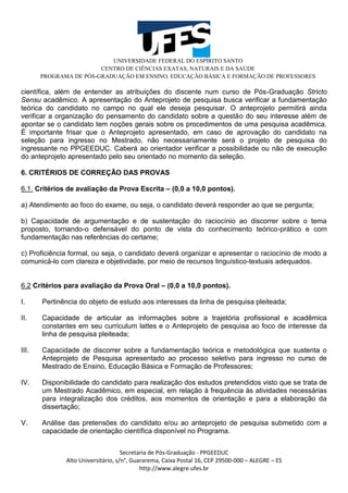 UNIVERSIDADE FEDERAL DO ESPÍRITO SANTO
CENTRO DE CIÊNCIAS EXATAS, NATURAIS E DA SAÚDE
PROGRAMA DE PÓS-GRADUAÇÃO EM ENSINO, EDUCAÇÃO BÁSICA E FORMAÇÃO DE PROFESSORES
Secretaria de Pós-Graduação - PPGEEDUC
Alto Universitário, s/n°, Guararema, Caixa Postal 16, CEP 29500-000 – ALEGRE – ES
http://www.alegre.ufes.br
científica, além de entender as atribuições do discente num curso de Pós-Graduação Stricto
Sensu acadêmico. A apresentação do Anteprojeto de pesquisa busca verificar a fundamentação
teórica do candidato no campo no qual ele deseja pesquisar. O anteprojeto permitirá ainda
verificar a organização do pensamento do candidato sobre a questão do seu interesse além de
apontar se o candidato tem noções gerais sobre os procedimentos de uma pesquisa acadêmica.
É importante frisar que o Anteprojeto apresentado, em caso de aprovação do candidato na
seleção para ingresso no Mestrado, não necessariamente será o projeto de pesquisa do
ingressante no PPGEEDUC. Caberá ao orientador verificar a possibilidade ou não de execução
do anteprojeto apresentado pelo seu orientado no momento da seleção.
6. CRITÉRIOS DE CORREÇÃO DAS PROVAS
6.1. Critérios de avaliação da Prova Escrita – (0,0 a 10,0 pontos).
a) Atendimento ao foco do exame, ou seja, o candidato deverá responder ao que se pergunta;
b) Capacidade de argumentação e de sustentação do raciocínio ao discorrer sobre o tema
proposto, tornando-o defensável do ponto de vista do conhecimento teórico-prático e com
fundamentação nas referências do certame;
c) Proficiência formal, ou seja, o candidato deverá organizar e apresentar o raciocínio de modo a
comunicá-lo com clareza e objetividade, por meio de recursos linguístico-textuais adequados.
6.2 Critérios para avaliação da Prova Oral – (0,0 a 10,0 pontos).
I. Pertinência do objeto de estudo aos interesses da linha de pesquisa pleiteada;
II. Capacidade de articular as informações sobre a trajetória profissional e acadêmica
constantes em seu curriculum lattes e o Anteprojeto de pesquisa ao foco de interesse da
linha de pesquisa pleiteada;
III. Capacidade de discorrer sobre a fundamentação teórica e metodológica que sustenta o
Anteprojeto de Pesquisa apresentado ao processo seletivo para ingresso no curso de
Mestrado de Ensino, Educação Básica e Formação de Professores;
IV. Disponibilidade do candidato para realização dos estudos pretendidos visto que se trata de
um Mestrado Acadêmico, em especial, em relação à frequência às atividades necessárias
para integralização dos créditos, aos momentos de orientação e para a elaboração da
dissertação;
V. Análise das pretensões do candidato e/ou ao anteprojeto de pesquisa submetido com a
capacidade de orientação científica disponível no Programa.
 