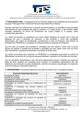 UNIVERSIDADE FEDERAL DO ESPÍRITO SANTO
CENTRO DE CIÊNCIAS EXATAS, NATURAIS E DA SAÚDE
PROGRAMA DE PÓS-GRADUAÇÃO EM ENSINO, EDUCAÇÃO BÁSICA E FORMAÇÃO DE PROFESSORES
Secretaria de Pós-Graduação - PPGEEDUC
Alto Universitário, s/n°, Guararema, Caixa Postal 16, CEP 29500-000 – ALEGRE – ES
http://www.alegre.ufes.br
7. PONTUAÇÃO FINAL: A pontuação final do Processo Seletivo será estabelecida pela seguinte
equação: Pontuação Final = [(Nota da Prova Escrita)+(Nota Prova Oral)]/2.
Portanto, definidos os critérios para o presente processo seletivo, os candidatos cuja pontuação
final definida por esta equação seja igual ou superior a 7,0 (sete) pontos, e que tenham obtido
resultado satisfatório na Prova de Proficiência em Língua Inglesa (≥ 6 pontos), serão
considerados aprovados.
7.1. Serão convocados os candidatos com maior média aritmética de acordo com a linha de
pesquisa em que o candidato se inscreveu. A lista contendo o nome dos candidatos
selecionados, por ordem de classificação, considerando a Linha de Pesquisa, será afixada na
Secretaria do PPGEEDUC e divulgada no endereço eletrônico (website) do Programa.
7.2. Em caso de empate terá prioridade o candidato que tiver obtido a maior nota na prova
escrita; se persistir o empate terá prioridade o candidato que tiver obtido maior nota na Prova
Oral. Persistindo o empate terá prioridade o candidato de idade maior.
7.3. Serão convocados para matrícula no PPGEEDUC os candidatos aprovados em ordem de
classificação, de acordo com a linha de pesquisa pleiteada, constante no Formulário de Inscrição.
7.4. Os candidatos classificados e que não forem selecionados devido à restrição de vagas por
parte da linha, poderão ser chamados para substituir os candidatos selecionados que não
efetivarem sua matrícula no prazo estabelecido, conforme inscrição e classificação na respectiva
Linha de Pesquisa e Orientador disponível.
8. CRONOGRAMA: O presente edital será executado de acordo com o cronograma abaixo:
ETAPA DO PROCESSO SELETIVO DATA PREVISTA
Divulgação do Edital 08/05/2018
Período de inscrições 13/05/2018 a 27/05/2018
Divulgação do número de inscrição 28/05/2018
Homologação das inscrições 28/05/2018 a 30/05/2018
Interposição de recursos relativos ao indeferimento de
inscrições
04/06/2018 e 05/06/2018
Julgamento e divulgação dos recursos relativos às
inscrições
06/06/2018
Prova de Proficiência de Língua Inglesa 08/06/2018
Divulgação do Resultado da Prova de Proficiência 11/06/2018
Interposição de recursos do resultado da prova de
proficiência
12/06/2018 e 13/06/2018
Julgamento e divulgação dos recursos do resultado da
prova de proficiência
14/06/2108
Prova escrita 15/06/2018
Divulgação do resultado da prova escrita 22/06/2018
Interposição de recursos do resultado da prova escrita 25/06/2018 e 26/06/2018
 