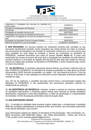 UNIVERSIDADE FEDERAL DO ESPÍRITO SANTO
CENTRO DE CIÊNCIAS EXATAS, NATURAIS E DA SAÚDE
PROGRAMA DE PÓS-GRADUAÇÃO EM ENSINO, EDUCAÇÃO BÁSICA E FORMAÇÃO DE PROFESSORES
Secretaria de Pós-Graduação - PPGEEDUC
Alto Universitário, s/n°, Guararema, Caixa Postal 16, CEP 29500-000 – ALEGRE – ES
http://www.alegre.ufes.br
Julgamento e divulgação dos recursos do resultado da
prova escrita
27/06/2018
Entrega dos Anteprojetos de Pesquisa 28/06/2018
Prova Oral 02/07/2018 e 03/07/2018
Divulgação do resultado da prova oral 04/07/2018
Interposição de recursos do resultado da prova oral 05/07/2018 e 06/07/2018
Julgamento e divulgação de recursos do resultado da prova
oral
07/07/2018
Divulgação do Resultado Final do Processo Seletivo 09/07/2018
Matrícula (presencial ou por procuração) 01/08/2018 e 02/08/2018
9. DOS RECURSOS: Os recursos poderão ser interpostos somente pelo candidato ou seu
procurador devidamente nomeado, sendo necessário que ambos tenham em mãos os números
dos documentos de identidade e da inscrição do reclamante. Admitir-se-á um único recurso para
cada candidato em cada etapa do processo e deverá ser protocolado na Secretaria do
PPGEEDUC, mediante documento com corpo do recurso (Modelo Anexo V). O prazo para
interposição de recurso se encerra 48 horas após a divulgação dos resultados de cada etapa do
processo seletivo e a Comissão de Seleção terá até dois (2) dias úteis para análise do recurso.
Deverá ser exigido pelo candidato na Secretaria do PPGEEDUC o recibo constando data, horário
e número de protocolo.
10. DA MATRÍCULA: O candidato selecionado deverá efetivar sua primeira matrícula entre os
dias 01/08/2018 e 02/08/2018, na Secretaria do Programa localizada no andar térreo do Prédio
Administrativo, UFES, Rua Alto Universitário, s/n, Alegre – ES, nos horários de 9:00 as 11:00 e de
14:00 as 16:30 horas. A não realização da matrícula no prazo estipulado caracteriza desistência
imediata da vaga.
10.1. No ato da matrícula, o candidato aprovado deverá trazer a documentação exigida pela
Secretaria do PPGEEDUC. A não apresentação dos documentos solicitados implicará no
indeferimento da matrícula.
11. DA DESISTÊNCIA DE MATRÍCULA: Havendo, durante o período de matrícula, desistência
de candidatos selecionados, o Programa poderá chamar para matrícula os demais candidatos
classificados, respeitados o limite das desistências, a ordem de classificação e a disponibilidade
de orientador na linha de pesquisa pretendida e área de atuação deste.
12. DAS DISPOSIÇÕES GERAIS:
12.1. A inscrição do candidato neste processo implica, desde logo, o conhecimento e aceitação
tácita das condições estabelecidas no presente Edital, seus Anexos, das informações específicas
e das demais alterações, caso ocorram.
12.2. Informações poderão ser obtidas na Secretaria de Pós-Graduação - Alto Universitário, s/n.,
Bairro Guararema, CEP 29500-000, Alegre – ES, Prédio Administrativo – Térreo, das 14:00 as
17:00, ou pelo e-mail: inscricao.ppgeeduc@gmail.com;
 