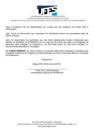 UNIVERSIDADE FEDERAL DO ESPÍRITO SANTO
CENTRO DE CIÊNCIAS EXATAS, NATURAIS E DA SAÚDE
PROGRAMA DE PÓS-GRADUAÇÃO EM ENSINO, EDUCAÇÃO BÁSICA E FORMAÇÃO DE PROFESSORES
Secretaria de Pós-Graduação - PPGEEDUC
Alto Universitário, s/n°, Guararema, Caixa Postal 16, CEP 29500-000 – ALEGRE – ES
http://www.alegre.ufes.br
12.3. O programa não se responsabiliza por e-mails que não chegarem em tempo hábil e
corrompidos;
12.4. Todos os documentos que necessitam de assinaturas devem ser escaneados antes de
serem enviados;
12.5. Os anteprojetos dos candidatos que não forem selecionados ficarão à disposição para
retirada na Secretaria do PPGEEDUC por um prazo de 30 (trinta) dias após a homologação do
Resultado pelo Colegiado do Programa e, ao final deste prazo, se não forem retirados, os
mesmos serão destinados à reciclagem.
13. CASOS OMISSOS: Os casos omissos no presente edital serão analisados e decididos pelo
Colegiado Acadêmico do Programa de Pós-Graduação de Ensino, Educação Básica e Formação
de Professores.
Publique-se.
Alegre (ES), 08 de maio de 2018.
_____________________________________
Profa. Dra. Luceli de Souza
Coordenadora Adjunta do PPGEEDUC
 