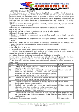 Av. Maracatiara 1411 Bairro Cristo Rei – São Miguel do Guaporé/RO CEP – 76932-000.
Fone/fax (069) 3642-1553
4. CONDIÇÕES PARA A INSCRIÇÃO
4.1 Para inscrever-se no Processo Seletivo Simplificado, o candidato deverá comparecer
pessoalmente ao endereço, nos horários e prazos indicados no item 3.1, ou por intermédio de
procurador munido de instrumento público ou particular de mandato com firma reconhecida (com
poderes especiais para realizar a sua inscrição no Processo Seletivo Simplificado, apresentando, em
ambos os casos, os seguintes documentos de habilitação (a,b,c,d,e,f) e classificação (g, h no que
couber):
a) Ficha de inscrição devidamente preenchida e assinada, conforme Anexo III, que será fornecida
gratuitamente no local de inscrição;
b) Fotocópia da Carteira de Identidade ou outro documento de identificação com foto;
c) Fotocópia do CPF;
d) Fotocópia do Título de Eleitor e comprovante de votação da última eleição;
e) Fotocópia de comprovante de endereço;
f) Fotocópia autenticada de comprovante de escolaridade exigido para a função que esta
concorrendo;
g) Fotocópia autenticada dos comprovantes de Títulos para pontuação, conforme item 5.5 deste
Edital.
h) Fotocópia autenticada dos comprovantes de experiência profissional na área especifica que
estiver concorrendo, através de carteira profissional ou contrato de trabalho.
i) Envelope A4.
5. AVALIAÇAO DE TITULOS.
5.1 A escolaridade mínima exigida para o desempenho da função será objeto de pontuação.
5.2 Somente serão considerados os títulos expedidos por pessoas jurídicas, de direito público ou
privado, que atenderem os critérios definidos neste Edital.
5.3 Nenhum documento será objeto de pontuação em duplicidade ou cumulativa.
5.4 A ordem de classificação dos candidatos será efetuada através de pontuação dos títulos
apresentados e experiência profissional, em uma escala de (0) zero a (100) cem pontos.
5.5 Em cada item o candidato receberá pontos uma única vez, conforme os critérios relacionados na
tabela a seguir:
ITEM DOCUMENTAÇÃO PONTOS
01 Diploma ou Certidão de conclusão e colação de grau na área
específica em que estiver concorrendo
40 (quarenta) pontos
02 Certificado de conclusão de pós-graduação com carga horária
mínima de 360 (trezentos e sessenta) horas em entidade
reconhecida pelo MEC na área de atuação do cargo que concorre.
Serão computados no máximo 02 (dois) certificados.
10 (dez) pontos cada
03 Certificado de conclusão de mestrado em entidade reconhecido
pelo MEC na área de atuação do cargo em que concorre.
10 (dez) pontos
04 Certificado de doutorado em entidade reconhecida pelo MEC na
área de atuação do cargo em que concorre.
10 (dez) pontos
05 Certificado de conclusão de cursos de aperfeiçoamento
relacionados com área especifica que estiver concorrendo com
carga horária de no mínimo 40 (quarenta) horas. Serão
computados no máximo 02 (dois) certificados.
05 (cinco) pontos cada
06 Comprovação de experiência profissional na área especifica à
que estiver concorrendo. Serão computados no máximo 24 (vinte
e quatro meses).
05 (cinco) pontos para
cada 12 (doze) meses.
Total máximo de pontos a serem pontuados 100 (cem) pontos
 