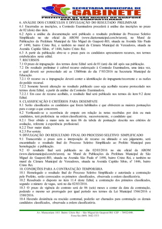 Av. Maracatiara 1411 Bairro Cristo Rei – São Miguel do Guaporé/RO CEP – 76932-000.
Fone/fax (069) 3642-1553
6. ANÁLISE DOS CURRÍCULOS E DIVULGAÇÃO DO RESULTADO PRELIMINAR
6.1 Encerradas as inscrições, a Comissão Examinadora procederá à análise das inscrições no prazo
de 02 (dois) dias úteis.
6.2 Após a análise da documentação será publicado o resultado preliminar do Processo Seletivo
Simplificado no site oficial da AROM (www.diariomunicipal.com.br/arom), no Mural de
Publicações da Prefeitura Municipal de São Miguel do Guaporé-RO, situada na Avenida São Paulo
nº 1490, bairro Cristo Rei, e também no mural da Câmara Municipal de Vereadores, situada na
Avenida Capitão Silvio, nº 1446, bairro Cristo Rei.
6.3 A partir da publicação abre-se o prazo para os candidatos apresentarem recursos, nos termos
estabelecidos neste edital.
7. RECURSOS
7.1 O prazo de impugnação dos termos deste Edital será de 01 (um) dia útil após sua publicação.
7.2 Do resultado preliminar é cabível recurso endereçado à Comissão Examinadora, uma única vez,
o qual deverá ser protocolado até as 13h00min do dia 1º/03/2016 na Secretaria Municipal de
Educação.
7.2.1 O recurso ou a impugnação deverá conter a identificação do impugnante/recorrente e as razões
do pedido recursal.
7.2.2 Somente haverá alteração no resultado publicado caso seja acolhido recurso protocolado nos
termos deste Edital, a partir da análise da Comissão Examinadora.
7.2.2.1 Em caso de recurso acolhido, o resultado final será publicado nos termos do item 9.2 deste
Edital.
8. CLASSIFICAÇÃO E CRITÉRIOS PARA DESEMPATE
8.1 Serão classificados os candidatos que forem habilitados e que obtiverem as maiores pontuações
para o cargo a que concorrem.
8.2 Verificando-se a ocorrência de empate em relação às notas recebidas por dois ou mais
candidatos, terá preferência na ordem classificatória, sucessivamente, o candidato que:
8.2.1 Tiver obtido a maior nota no item 06 da tabela de pontuação descrita nos critérios de
avaliação, referente à experiência profissional.
8.2.2 Tiver maior idade.
8.2.3 Por sorteio.
9. DIVULGAÇÃO DO RESULTADO FINAL DO PROCESSO SELETIVO SIMPLIFICADO
9.1 Transcorrido o prazo sem a interposição de recurso ou ultimado o seu julgamento, será
encaminhado o resultado final do Processo Seletivo Simplificado ao Prefeito Municipal para
homologação e publicação.
9.2 O resultado final será publicado no dia 02/03/2016 no site oficial da AROM
(www.diariomunicipal.com.br/arom), no Mural de Publicações da Prefeitura Municipal de São
Miguel do Guaporé-RO, situada na Avenida São Paulo nº 1490, bairro Cristo Rei, e também no
mural da Câmara Municipal de Vereadores, situada na Avenida Capitão Silvio, nº 1446, bairro
Cristo Rei.
10. CONDIÇÕES PARA A CONTRATAÇÃO TEMPORÁRIA
10.1 Homologado o resultado final do Processo Seletivo Simplificado e autorizada a contratação
pelo Prefeito, serão convocados os primeiros classificados, observada a ordem classificatória.
10.2 Ressalvado o disposto no item 11.4 deste Edital, a contratação dos primeiros classificados,
segundo o número de vagas, será no dia 02/03/2016.
10.3 O prazo de vigência do contrato será de 06 (seis) meses a contar da data da contratação,
podendo o mesmo ser prorrogado por igual período nos termos da Lei Municipal 1566/2016 e
1580/2016.
10.4 Havendo desistência ou rescisão contratual, poderão ser chamados para contratação os demais
candidatos classificados, observada a ordem classificatória.
 