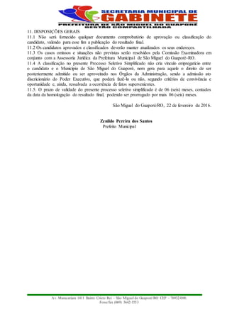 Av. Maracatiara 1411 Bairro Cristo Rei – São Miguel do Guaporé/RO CEP – 76932-000.
Fone/fax (069) 3642-1553
11. DISPOSIÇÕES GERAIS
11.1 Não será fornecido qualquer documento comprobatório de aprovação ou classificação do
candidato, valendo para esse fim a publicação do resultado final.
11.2 Os candidatos aprovados e classificados deverão manter atualizados os seus endereços.
11.3 Os casos omissos e situações não previstas serão resolvidos pela Comissão Examinadora em
conjunto com a Assessoria Jurídica da Prefeitura Municipal de São Miguel do Guaporé-RO.
11.4 A classificação no presente Processo Seletivo Simplificado não cria vínculo empregatício entre
o candidato e o Município de São Miguel do Guaporé, nem gera para aquele o direito de ser
posteriormente admitido ou ser aproveitado nos Órgãos da Administração, sendo a admissão ato
discricionário do Poder Executivo, que poderá fazê-lo ou não, segundo critérios de convivência e
oportunidade e, ainda, ressalvada a ocorrência de fatos supervenientes.
11.5. O prazo de validade do presente processo seletivo simplificado é de 06 (seis) meses, contados
da data da homologação do resultado final, podendo ser prorrogado por mais 06 (seis) meses.
São Miguel do Guaporé/RO, 22 de fevereiro de 2016.
Zenildo Pereira dos Santos
Prefeito Municipal
 