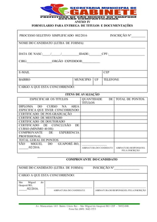 Av. Maracatiara 1411 Bairro Cristo Rei – São Miguel do Guaporé/RO CEP – 76932-000.
Fone/fax (069) 3642-1553
ANEXO IV
FORMULARIO PARA ENTREGA DE TITULOS E DOCUMENTAÇÕES
ITENS DE AVALIAÇÃO
COMPROVANTE DO CANDIDATO
PROCESSO SELETIVO SIMPLIFICADO 002/2016 INSCRIÇÃO Nº_________
NOME DO CANDIDATO (LETRA DE FORMA):
________________________________________________________________________________
DATA DE NASC:_____/______/___________IDADE:________CPF:_______________________
CIRG:________________ORGÃO EXPEDIDOR:___________
E-MAIL CEP
BAIRRO MUNICIPIO UF TELEFONE
CARGO A QUE ESTA CONCORRENDO:
ESPECIFICAR OS TITULOS QUANTIDADE DE
TITULOS
TOTAL DE PONTOS.
DIPLOMA DO CURSO NA AREA
ESPECIFICA QUE TIVER CONCORRENDO
CERTIFICADO DE POS GRADUAÇÃO
CERTIFICADO DE MESTRADO
CERTIFICADO DE DOUTORADO
CERTIFICADO DE CONCLUSÃO DE
CURSO (MINIMO 40 HS)
COMPROVANTE DE EXPERIENCIA
PROFISSIONAL
TOTAL GERAL DE PONTOS
SÃO MIGUEL DO GUAPORÉ–RO,
______/02/2016.
_____________________
ASSINATURA DO CANDIDATO ASSINATURA RESPONSAVEL
PELA INSCRIÇÃO
NOME DO CANDIDATO (LETRA DE FORMA) INSCRIÇÃO Nº________________
CARGO A QUE ESTA CONCORRENDO:
São Miguel do
Guaporé/RO,
_____/02/2016.
___________________________________________
ASSINATURA DO CANDIDATO
________________________________________________
ASSINATURA DO RESPONSÁVEL PELA INSCRIÇÃO
 