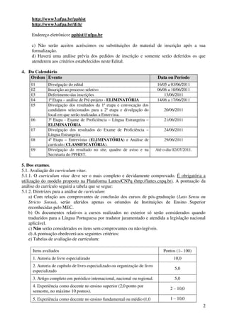 http://www3.ufpa.br/pphist
     http://www3.ufpa.br/ifch/

     Endereço eletrônico: pphist@ufpa.br

     c) Não serão aceitos acréscimos ou substituições do material de inscrição após a sua
     formalização.
     d) Haverá uma análise prévia dos pedidos de inscrição e somente serão deferidos os que
     atenderem aos critérios estabelecidos neste Edital.

4. Do Calendário
    Ordem Evento                                                              Data ou Período
     01       Divulgação do edital                                            16/05 a 03/06/2011
     02       Inscrição ao processo seletivo                                  06/06 a 10/06/2011
     03       Deferimento das inscrições                                          13/06/2011
     04       1ª Etapa – análise de Pré-projeto - ELIMINATÓRIA                14/06 a 17/06/2011
     05       Divulgação dos resultados da 1ª etapa e convocação dos
              candidatos selecionados para a 2ª etapa e divulgação do             20/06/2011
              local em que serão realizadas a Entrevista.
     06       3ª Etapa - Exame de Proficiência – Língua Estrangeira –             21/06/2011
              ELIMINATÓRIA
     07       Divulgação dos resultados do Exame de Proficiência –                24/06/2011
              Língua Estrangeira
     08       4ª Etapa – Entrevistas (ELIMINATÓRIA) e Análise de                  29/06/2011
              currículo (CLASSIFICATÓRIA).
     09       Divulgação do resultado no site, quadro de aviso e na          Até o dia 02/07/2011.
              Secretaria do PPHIST.

5. Dos exames.
5.1. Avaliação do curriculum vitae.
5.1.1. O curriculum vitae deve ser o mais completo e devidamente comprovado. É obrigatória a
utilização do modelo proposto na Plataforma Lattes/CNPq (http://lattes.cnpq.br). A pontuação da
análise do currículo seguirá a tabela que se segue:
5.1.2. Diretrizes para a análise de curriculum:
     a) Com relação aos comprovantes de conclusão dos cursos de pós-graduação (Lato Sensu ou
     Stricto Sensu), serão aferidos apenas os oriundos de Instituições de Ensino Superior
     reconhecidas pelo MEC.
     b) Os documentos relativos a cursos realizados no exterior só serão considerados quando
     traduzidos para a Língua Portuguesa por tradutor juramentado e atendida a legislação nacional
     aplicável.
     c) Não serão considerados os itens sem comprovantes ou não-legíveis.
     d) A pontuação obedecerá aos seguintes critérios:
     e) Tabelas de avaliação de currículum:

     Itens avaliados                                                             Pontos (1– 100)
     1. Autoria de livro especializado                                                 10,0
     2. Autoria de capítulo de livro especializado ou organização de livro
                                                                                        5,0
     especializado
     3. Artigo completo em periódico internacional, nacional ou regional.               5,0
     4. Experiência como docente no ensino superior (2,0 ponto por
                                                                                     2 – 10,0
     semestre, no máximo 10 pontos).
     5. Experiência como docente no ensino fundamental ou médio (1,0                 1 – 10,0
                                                                                                     2
 