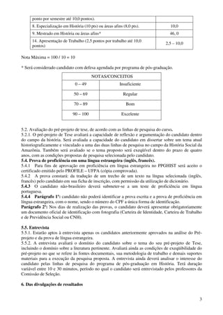ponto por semestre até 10,0 pontos).
      8. Especialização em História (10 pts) ou áreas afins (8,0 pts).           10,0
      9. Mestrado em História ou áreas afins*                                    46, 0
      14. Apresentação de Trabalho (2,5 pontos por trabalho até 10,0
                                                                               2,5 – 10,0
      pontos)

Nota Máxima = 100 / 10 = 10

* Será considerado candidato com defesa agendada por programa de pós-graduação.
                                         NOTAS/CONCEITOS
                               0 – 49                     Insuficiente

                              50 – 69                       Regular

                              70 – 89                         Bom

                              90 – 100                     Excelente


5.2. Avaliação do pré-projeto de tese, de acordo com as linhas de pesquisa do curso.
5.2.1. O pré-projeto de Tese avaliará a capacidade de reflexão e argumentação do candidato dentro
do campo da história. Será avaliada a capacidade do candidato em dissertar sobre um tema atual
historiograficamente e vinculado a uma das duas linhas de pesquisa no campo da História Social da
Amazônia. Também será avaliado se o tema proposto será exeqüível dentro do prazo de quatro
anos, com as condições propostas de pesquisa selecionada pelo candidato.
5.4. Prova de proficiência em uma língua estrangeira (inglês, francês).
5.4.1 Para fins de aprovação em proficiência em língua estrangeira no PPGHIST será aceito o
certificado emitido pelo PROFILE – UFPA (cópia comprovada).
5.4.2 A prova constará: da tradução de um trecho de um texto na língua selecionada (inglês,
francês) pelo candidato em sua ficha de inscrição, com permissão da utilização de dicionário.
5.4.3 O candidato não-brasileiro deverá submeter-se a um teste de proficiência em língua
portuguesa.
5.4.4 Parágrafo 1º: candidato não poderá identificar a prova escrita e a prova de proficiência em
língua estrangeira, com o nome, sendo o número do CPF a única forma de identificação.
Parágrafo 2º: Nos dias de realização das provas, o candidato deverá apresentar obrigatoriamente
um documento oficial de identificação com fotografia (Carteira de Identidade, Carteira de Trabalho
e de Previdência Social ou CNH).

5.5. Entrevista
5.5.1. Estarão aptos à entrevista apenas os candidatos anteriormente aprovados na análise do Pré-
projeto e da prova de língua estrangeira.
5.5.2. A entrevista avaliará o domínio do candidato sobre o tema do seu pré-projeto de Tese,
incluindo o domínio sobre a literatura pertinente. Avaliará ainda as condições de exeqüibilidade do
pré-projeto no que se refere às fontes documentais, sua metodologia de trabalho e demais suportes
materiais para a execução da pesquisa proposta. A entrevista ainda deverá analisar o interesse do
candidato pelas linhas de pesquisa do programa de pós-graduação em História. Terá duração
variável entre 10 e 30 minutos, período no qual o candidato será entrevistado pelos professores da
Comissão de Seleção.

6. Das divulgações de resultados


                                                                                                 3
 