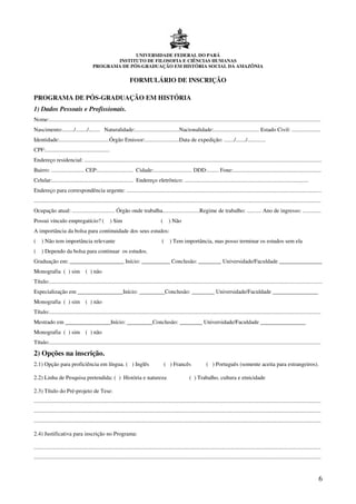 UNIVERSIDADE FEDERAL DO PARÁ
                                                INSTITUTO DE FILOSOFIA E CIÊNCIAS HUMANAS
                                         PROGRAMA DE PÓS-GRADUAÇÃO EM HISTÓRIA SOCIAL DA AMAZÔNIA


                                                                   FORMULÁRIO DE INSCRIÇÃO

PROGRAMA DE PÓS-GRADUAÇÃO EM HISTÓRIA
1) Dados Pessoais e Profissionais.
Nome:...............................................................................................................................................................................................
Nascimento:......../......../........ Naturalidade:...............................Nacionalidade:................................ Estado Civil: ....................
Identidade:...................................Órgão Emissor:........................Data de expedição: ......./......./.............
CPF:.............................................
Endereço residencial: .......................................................................................................................................................................
Bairro: ....................... CEP:......................... Cidade:........................... DDD:........ Fone:..............................................................
Celular:......................................................... Endereço eletrônico: .......................................................................................
Endereço para correspondência urgente: .........................................................................................................................................
..........................................................................................................................................................................................................
Ocupação atual: .............................. Órgão onde trabalha..........................Regime de trabalho: .......... Ano de ingresso: .............
Possui vínculo empregatício? (                       ) Sim                               (    ) Não
A importância da bolsa para continuidade dos seus estudos:
(    ) Não tem importância relevante                                                      (    ) Tem importância, mas posso terminar os estudos sem ela
(    ) Dependo da bolsa para continuar os estudos.
Graduação em: ___________________ Início: __________ Conclusão: ________ Universidade/Faculdade _______________
Monografia ( ) sim ( ) não
Título:................................................................................................................................................................................................
Especialização em ________________Início: _________Conclusão: ________ Universidade/Faculdade ________________
Monografia ( ) sim ( ) não
Título:...............................................................................................................................................................................................
Mestrado em ________________Início: _________Conclusão: ________ Universidade/Faculdade ________________
Monografia ( ) sim ( ) não
Título:...............................................................................................................................................................................................

2) Opções na inscrição.
2.1) Opção para proficiência em língua. ( ) Inglês                                           ( ) Francês                 ( ) Português (somente aceita para estrangeiros).

2.2) Linha de Pesquisa pretendida: ( ) História e natureza                                                   ( ) Trabalho, cultura e etnicidade

2.3) Título do Pré-projeto de Tese:
..........................................................................................................................................................................................................
..........................................................................................................................................................................................................
..........................................................................................................................................................................................................

2.4) Justificativa para inscrição no Programa:

..........................................................................................................................................................................................................
..........................................................................................................................................................................................................


                                                                                                                                                                                                        6
 
