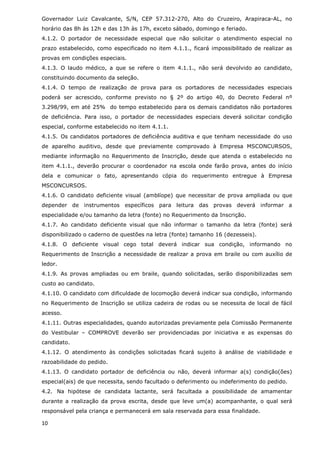 Governador Luiz Cavalcante, S/N, CEP 57.312-270, Alto do Cruzeiro, Arapiraca-AL, no
horário das 8h às 12h e das 13h às 17h, exceto sábado, domingo e feriado.
4.1.2. O portador de necessidade especial que não solicitar o atendimento especial no
prazo estabelecido, como especificado no item 4.1.1., ficará impossibilitado de realizar as
provas em condições especiais.
4.1.3. O laudo médico, a que se refere o item 4.1.1., não será devolvido ao candidato,
constituindo documento da seleção.
4.1.4. O tempo de realização de prova para os portadores de necessidades especiais
poderá ser acrescido, conforme previsto no § 2º do artigo 40, do Decreto Federal nº
3.298/99, em até 25% do tempo estabelecido para os demais candidatos não portadores
de deficiência. Para isso, o portador de necessidades especiais deverá solicitar condição
especial, conforme estabelecido no item 4.1.1.
4.1.5. Os candidatos portadores de deficiência auditiva e que tenham necessidade do uso
de aparelho auditivo, desde que previamente comprovado à Empresa MSCONCURSOS,
mediante informação no Requerimento de Inscrição, desde que atenda o estabelecido no
item 4.1.1., deverão procurar o coordenador na escola onde farão prova, antes do início
dela e comunicar o fato, apresentando cópia do requerimento entregue à Empresa
MSCONCURSOS.
4.1.6. O candidato deficiente visual (amblíope) que necessitar de prova ampliada ou que
depender de instrumentos específicos para leitura das provas deverá informar a
especialidade e/ou tamanho da letra (fonte) no Requerimento da Inscrição.
4.1.7. Ao candidato deficiente visual que não informar o tamanho da letra (fonte) será
disponibilizado o caderno de questões na letra (fonte) tamanho 16 (dezesseis).
4.1.8. O deficiente visual cego total deverá indicar sua condição, informando no
Requerimento de Inscrição a necessidade de realizar a prova em braile ou com auxílio de
ledor.
4.1.9. As provas ampliadas ou em braile, quando solicitadas, serão disponibilizadas sem
custo ao candidato.
4.1.10. O candidato com dificuldade de locomoção deverá indicar sua condição, informando
no Requerimento de Inscrição se utiliza cadeira de rodas ou se necessita de local de fácil
acesso.
4.1.11. Outras especialidades, quando autorizadas previamente pela Comissão Permanente
do Vestibular – COMPROVE deverão ser providenciadas por iniciativa e as expensas do
candidato.
4.1.12. O atendimento às condições solicitadas ficará sujeito à análise de viabilidade e
razoabilidade do pedido.
4.1.13. O candidato portador de deficiência ou não, deverá informar a(s) condição(ões)
especial(ais) de que necessita, sendo facultado o deferimento ou indeferimento do pedido.
4.2. Na hipótese de candidata lactante, será facultada a possibilidade de amamentar
durante a realização da prova escrita, desde que leve um(a) acompanhante, o qual será
responsável pela criança e permanecerá em sala reservada para essa finalidade.

10
 