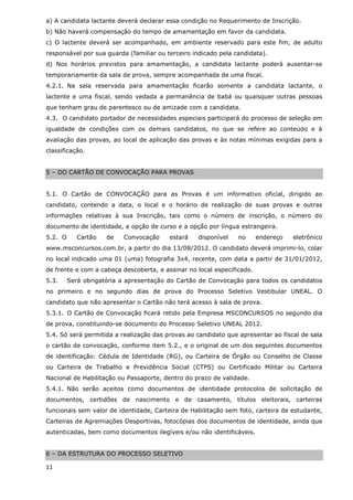 a) A candidata lactante deverá declarar essa condição no Requerimento de Inscrição.
b) Não haverá compensação do tempo de amamentação em favor da candidata.
c) O lactente deverá ser acompanhado, em ambiente reservado para este fim, de adulto
responsável por sua guarda (familiar ou terceiro indicado pela candidata).
d) Nos horários previstos para amamentação, a candidata lactante poderá ausentar-se
temporariamente da sala de prova, sempre acompanhada de uma fiscal.
4.2.1. Na sala reservada para amamentação ficarão somente a candidata lactante, o
lactente e uma fiscal, sendo vedada a permanência de babá ou quaisquer outras pessoas
que tenham grau de parentesco ou de amizade com a candidata.
4.3. O candidato portador de necessidades especiais participará do processo de seleção em
igualdade de condições com os demais candidatos, no que se refere ao conteúdo e à
avaliação das provas, ao local de aplicação das provas e às notas mínimas exigidas para a
classificação.


5 – DO CARTÃO DE CONVOCAÇÃO PARA PROVAS


5.1. O Cartão de CONVOCAÇÃO para as Provas é um informativo oficial, dirigido ao
candidato, contendo a data, o local e o horário de realização de suas provas e outras
informações relativas à sua Inscrição, tais como o número de inscrição, o número do
documento de identidade, a opção de curso e a opção por língua estrangeira.
5.2. O      Cartão   de   Convocação     estará   disponível    no      endereço   eletrônico
www.msconcursos.com.br, a partir do dia 13/08/2012. O candidato deverá imprimi-lo, colar
no local indicado uma 01 (uma) fotografia 3x4, recente, com data a partir de 31/01/2012,
de frente e com a cabeça descoberta, e assinar no local especificado.
5.3.     Será obrigatória a apresentação do Cartão de Convocação para todos os candidatos
no primeiro e no segundo dias de prova do Processo Seletivo Vestibular UNEAL. O
candidato que não apresentar o Cartão não terá acesso à sala de prova.
5.3.1. O Cartão de Convocação ficará retido pela Empresa MSCONCURSOS no segundo dia
de prova, constituindo-se documento do Processo Seletivo UNEAL 2012.
5.4. Só será permitida a realização das provas ao candidato que apresentar ao fiscal de sala
o cartão de convocação, conforme item 5.2., e o original de um dos seguintes documentos
de identificação: Cédula de Identidade (RG), ou Carteira de Órgão ou Conselho de Classe
ou Carteira de Trabalho e Previdência Social (CTPS) ou Certificado Militar ou Carteira
Nacional de Habilitação ou Passaporte, dentro do prazo de validade.
5.4.1. Não serão aceitos como documentos de identidade protocolos de solicitação de
documentos, certidões de nascimento e de casamento, títulos eleitorais, carteiras
funcionais sem valor de identidade, Carteira de Habilitação sem foto, carteira de estudante,
Carteiras de Agremiações Desportivas, fotocópias dos documentos de identidade, ainda que
autenticadas, bem como documentos ilegíveis e/ou não identificáveis.


6 – DA ESTRUTURA DO PROCESSO SELETIVO

11
 
