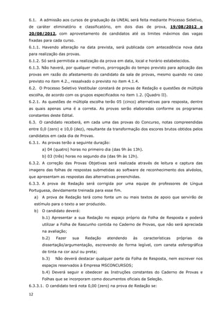 6.1. A admissão aos cursos de graduação da UNEAL será feita mediante Processo Seletivo,
de caráter eliminatório e classificatório, em dois dias de prova, 19/08/2012 e
20/08/2012, com aproveitamento de candidatos até os limites máximos das vagas
fixadas para cada curso.
6.1.1. Havendo alteração na data prevista, será publicada com antecedência nova data
para realização das provas.
6.1.2. Só será permitida a realização da prova em data, local e horário estabelecidos.
6.1.3. Não haverá, por qualquer motivo, prorrogação do tempo previsto para aplicação das
provas em razão do afastamento do candidato da sala de provas, mesmo quando no caso
previsto no item 4.2., ressalvado o previsto no item 4.1.4.
6.2. O Processo Seletivo Vestibular constará de provas de Redação e questões de múltipla
escolha, de acordo com os grupos especificados no item 1.2. (Quadro II).
6.2.1. As questões de múltipla escolha terão 05 (cinco) alternativas para resposta, dentre
as quais apenas uma é a correta. As provas serão elaboradas conforme os programas
constantes deste Edital.
6.3. O candidato receberá, em cada uma das provas do Concurso, notas compreendidas
entre 0,0 (zero) e 10,0 (dez), resultante da transformação dos escores brutos obtidos pelos
candidatos em cada dia de Provas.
6.3.1. As provas terão a seguinte duração:
          a) 04 (quatro) horas no primeiro dia (das 9h às 13h).
          b) 03 (três) horas no segundo dia (das 9h às 12h).
6.3.2. A correção das Provas Objetivas será realizada através de leitura e captura das
imagens das folhas de respostas submetidas ao software de reconhecimento dos alvéolos,
que apresentam as respostas das alternativas preenchidas.
6.3.3. A prova de Redação será corrigida por uma equipe de professores de Língua
Portuguesa, devidamente treinada para esse fim.
     a)   A prova de Redação terá como fonte um ou mais textos de apoio que servirão de
     estímulo para o texto a ser produzido.
     b)   O candidato deverá:
          b.1) Apresentar a sua Redação no espaço próprio da Folha de Resposta e poderá
          utilizar a Folha de Rascunho contida no Caderno de Provas, que não será apreciada
          na avaliação;
          b.2)   Fazer    sua    Redação      atendendo   às      características   próprias   da
          dissertação/argumentação, escrevendo de forma legível, com caneta esferográfica
          de tinta na cor azul ou preta;
          b.3)   Não deverá destacar qualquer parte da Folha de Resposta, nem escrever nos
          espaços reservados à Empresa MSCONCURSOS;
          b.4) Deverá seguir e obedecer as Instruções constantes do Caderno de Provas e
          Folhas que se incorporam como documentos oficiais da Seleção.
6.3.3.1. O candidato terá nota 0,00 (zero) na prova de Redação se:

12
 