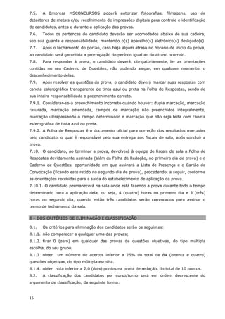 7.5.     A   Empresa   MSCONCURSOS      poderá   autorizar   fotografias,   filmagens,   uso   de
detectores de metais e/ou recolhimento de impressões digitais para controle e identificação
de candidatos, antes e durante a aplicação das provas.
7.6.     Todos os pertences do candidato deverão ser acomodados abaixo de sua cadeira,
sob sua guarda e responsabilidade, mantendo o(s) aparelho(s) eletrônico(s) desligado(s).
7.7.     Após o fechamento do portão, caso haja algum atraso no horário de início da prova,
ao candidato será garantida a prorrogação do período igual ao do atraso ocorrido.
7.8.     Para responder à prova, o candidato deverá, obrigatoriamente, ler as orientações
contidas no seu Caderno de Questões, não podendo alegar, em qualquer momento, o
desconhecimento delas.
7.9.     Após resolver as questões da prova, o candidato deverá marcar suas respostas com
caneta esferográfica transparente de tinta azul ou preta na Folha de Respostas, sendo de
sua inteira responsabilidade o preenchimento correto.
7.9.1. Considerar-se-á preenchimento incorreto quando houver: dupla marcação, marcação
rasurada, marcação emendada, campos de marcação não preenchidos integralmente,
marcação ultrapassando o campo determinado e marcação que não seja feita com caneta
esferográfica de tinta azul ou preta.
7.9.2. A Folha de Respostas é o documento oficial para correção dos resultados marcados
pelo candidato, o qual é responsável pela sua entrega aos fiscais de sala, após concluir a
prova.
7.10. O candidato, ao terminar a prova, devolverá à equipe de fiscais de sala a Folha de
Respostas devidamente assinada (além da Folha de Redação, no primeiro dia de prova) e o
Caderno de Questões, oportunidade em que assinará a Lista de Presença e o Cartão de
Convocação (ficando este retido no segundo dia de prova), procedendo, a seguir, conforme
as orientações recebidas para a saída do estabelecimento de aplicação da prova.
7.10.1. O candidato permanecerá na sala onde está fazendo a prova durante todo o tempo
determinado para a aplicação dela, ou seja, 4 (quatro) horas no primeiro dia e 3 (três)
horas no segundo dia, quando então três candidatos serão convocados para assinar o
termo de fechamento da sala.


8 – DOS CRITÉRIOS DE ELIMINAÇÃO E CLASSIFICAÇÃO

8.1.     Os critérios para eliminação dos candidatos serão os seguintes:
8.1.1. não comparecer a qualquer uma das provas;
8.1.2. tirar 0 (zero) em qualquer das provas de questões objetivas, do tipo múltipla
escolha, do seu grupo;
8.1.3. obter    um número de acertos inferior a 25% do total de 84 (oitenta e quatro)
questões objetivas, do tipo múltipla escolha.
8.1.4. obter nota inferior a 2,0 (dois) pontos na prova de redação, do total de 10 pontos.
8.2.     A classificação dos candidatos por curso/turno será em ordem decrescente do
argumento de classificação, da seguinte forma:



15
 