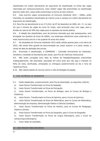 classificados em ordem decrescente de argumento de classificação no limite das vagas
reservadas por campus/curso/turno. Caso restem vagas não preenchidas na classificação
descrita neste item, estas serão preenchidas na forma do item anterior.
8.4.   Caso ocorram vagas remanescentes no Concurso Vestibular 2012 – UNEAL, serão
chamados os candidatos classificados do mesmo curso e campus em ordem decrescente do
argumento de classificação.
8.5. Para fins de atendimento à Lei nº 6.542, de 07 de dezembro de 2004, Art. 1º, no caso
em que o número de vagas do curso for ímpar, será acrescido mais uma vaga, para a
divisão da reserva de 50% das vagas para os egressos da escola pública.
8.6.   A relação dos classificados, quer da primeira chamada quer das subsequentes, será
divulgada nos Quadros de Aviso da UNEAL, nos endereços eletrônicos www.uneal.edu.br e
www.msconcursos.com.br e nos quadros de aviso dos campi.
8.7.   Os resultados do Concurso Vestibular 2012 serão válidos apenas para o ano letivo de
2012, não sendo feita guarda da documentação por prazo superior a 6 (seis) meses, a
contar da data de aplicação das provas.
8.8.   Encerrada a classificação, a COMPROVE – Comissão Permanente do Vestibular,
remeterá o resultado às Secretarias dos campi, para fins de matrícula institucional.
8.9.   Não serão corrigidas e/ou lidas as Folhas de Redação/Respostas preenchidas
inadequadamente, não assinadas, assinadas em outro local que não seja o indicado na
folha de rosto, danificadas, amassadas ou entregues posteriormente ao dia e hora da
respectiva Prova.
8.10. Não caberá pedido de recurso contra a nota da Redação divulgada.


9 – DOS CRITÉRIOS DE DESEMPATE


9.1.   Serão obedecidos, sucessivamente, para fins de desempate, os seguintes critérios:
 a)    maior Escore Transformado na Prova de Redação;
 b)    maior Escore Transformado na Prova de Português;
 c)    maior Escore Transformado, na Prova de Biologia, para os Cursos de Biologia e
 Zootecnia;
 d)    maior Escore Transformado na Prova de Química, para o Curso de Química;
 e)    maior Escore Transformado na Prova de Matemática, para os Cursos de Matemática,
 Administração de empresa, Administração Pública e Ciências Contábeis;
 f)    maior Escore Transformado na Prova de História, para os Cursos de Pedagogia,
 História e Direito;
 g)    maior Escore Transformado na Prova de Geografia, para o Curso de Geografia;
 h)    maior Escore Transformado na Prova de Língua Estrangeira, para o Curso de
 Letras/Língua Estrangeira;
 i)    maior idade do candidato.


10 – DOS PRAZOS PARA RECURSOS

17
 