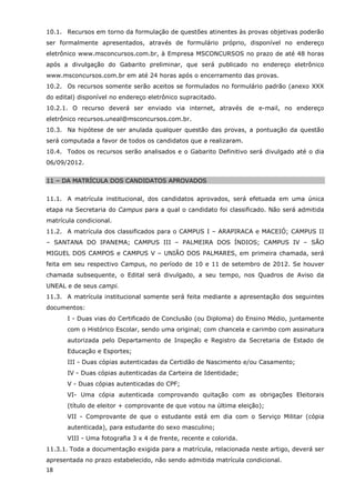 10.1. Recursos em torno da formulação de questões atinentes às provas objetivas poderão
ser formalmente apresentados, através de formulário próprio, disponível no endereço
eletrônico www.msconcursos.com.br, à Empresa MSCONCURSOS no prazo de até 48 horas
após a divulgação do Gabarito preliminar, que será publicado no endereço eletrônico
www.msconcursos.com.br em até 24 horas após o encerramento das provas.
10.2. Os recursos somente serão aceitos se formulados no formulário padrão (anexo XXX
do edital) disponível no endereço eletrônico supracitado.
10.2.1. O recurso deverá ser enviado via internet, através de e-mail, no endereço
eletrônico recursos.uneal@msconcursos.com.br.
10.3. Na hipótese de ser anulada qualquer questão das provas, a pontuação da questão
será computada a favor de todos os candidatos que a realizaram.
10.4. Todos os recursos serão analisados e o Gabarito Definitivo será divulgado até o dia
06/09/2012.


11 – DA MATRÍCULA DOS CANDIDATOS APROVADOS


11.1. A matrícula institucional, dos candidatos aprovados, será efetuada em uma única
etapa na Secretaria do Campus para a qual o candidato foi classificado. Não será admitida
matrícula condicional.
11.2. A matrícula dos classificados para o CAMPUS I – ARAPIRACA e MACEIÓ; CAMPUS II
– SANTANA DO IPANEMA; CAMPUS III – PALMEIRA DOS ÍNDIOS; CAMPUS IV – SÃO
MIGUEL DOS CAMPOS e CAMPUS V – UNIÃO DOS PALMARES, em primeira chamada, será
feita em seu respectivo Campus, no período de 10 e 11 de setembro de 2012. Se houver
chamada subsequente, o Edital será divulgado, a seu tempo, nos Quadros de Aviso da
UNEAL e de seus campi.
11.3. A matrícula institucional somente será feita mediante a apresentação dos seguintes
documentos:
       I - Duas vias do Certificado de Conclusão (ou Diploma) do Ensino Médio, juntamente
       com o Histórico Escolar, sendo uma original; com chancela e carimbo com assinatura
       autorizada pelo Departamento de Inspeção e Registro da Secretaria de Estado de
       Educação e Esportes;
       III - Duas cópias autenticadas da Certidão de Nascimento e/ou Casamento;
       IV - Duas cópias autenticadas da Carteira de Identidade;
       V - Duas cópias autenticadas do CPF;
       VI- Uma cópia autenticada comprovando quitação com as obrigações Eleitorais
       (título de eleitor + comprovante de que votou na última eleição);
       VII - Comprovante de que o estudante está em dia com o Serviço Militar (cópia
       autenticada), para estudante do sexo masculino;
       VIII - Uma fotografia 3 x 4 de frente, recente e colorida.
11.3.1. Toda a documentação exigida para a matrícula, relacionada neste artigo, deverá ser
apresentada no prazo estabelecido, não sendo admitida matrícula condicional.
18
 