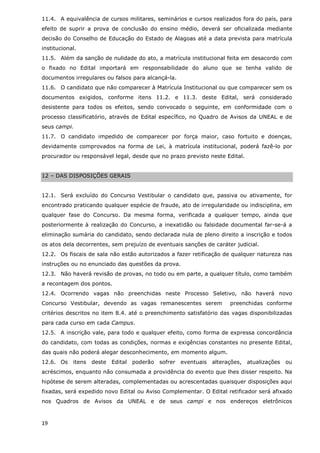 11.4. A equivalência de cursos militares, seminários e cursos realizados fora do país, para
efeito de suprir a prova de conclusão do ensino médio, deverá ser oficializada mediante
decisão do Conselho de Educação do Estado de Alagoas até a data prevista para matrícula
institucional.
11.5. Além da sanção de nulidade do ato, a matrícula institucional feita em desacordo com
o fixado no Edital importará em responsabilidade do aluno que se tenha valido de
documentos irregulares ou falsos para alcançá-la.
11.6. O candidato que não comparecer à Matrícula Institucional ou que comparecer sem os
documentos exigidos, conforme itens 11.2. e 11.3. deste Edital, será considerado
desistente para todos os efeitos, sendo convocado o seguinte, em conformidade com o
processo classificatório, através de Edital específico, no Quadro de Avisos da UNEAL e de
seus campi.
11.7. O candidato impedido de comparecer por força maior, caso fortuito e doenças,
devidamente comprovados na forma de Lei, à matrícula institucional, poderá fazê-lo por
procurador ou responsável legal, desde que no prazo previsto neste Edital.


12 – DAS DISPOSIÇÕES GERAIS


12.1. Será excluído do Concurso Vestibular o candidato que, passiva ou ativamente, for
encontrado praticando qualquer espécie de fraude, ato de irregularidade ou indisciplina, em
qualquer fase do Concurso. Da mesma forma, verificada a qualquer tempo, ainda que
posteriormente à realização do Concurso, a inexatidão ou falsidade documental far-se-á a
eliminação sumária do candidato, sendo declarada nula de pleno direito a inscrição e todos
os atos dela decorrentes, sem prejuízo de eventuais sanções de caráter judicial.
12.2. Os fiscais de sala não estão autorizados a fazer retificação de qualquer natureza nas
instruções ou no enunciado das questões da prova.
12.3. Não haverá revisão de provas, no todo ou em parte, a qualquer título, como também
a recontagem dos pontos.
12.4. Ocorrendo vagas não preenchidas neste Processo Seletivo, não haverá novo
Concurso Vestibular, devendo as vagas remanescentes serem                 preenchidas conforme
critérios descritos no item 8.4. até o preenchimento satisfatório das vagas disponibilizadas
para cada curso em cada Campus.
12.5. A inscrição vale, para todo e qualquer efeito, como forma de expressa concordância
do candidato, com todas as condições, normas e exigências constantes no presente Edital,
das quais não poderá alegar desconhecimento, em momento algum.
12.6. Os    itens   deste   Edital   poderão   sofrer   eventuais   alterações,   atualizações   ou
acréscimos, enquanto não consumada a providência do evento que lhes disser respeito. Na
hipótese de serem alteradas, complementadas ou acrescentadas quaisquer disposições aqui
fixadas, será expedido novo Edital ou Aviso Complementar. O Edital retificador será afixado
nos Quadros de Avisos da UNEAL e de seus campi e nos endereços eletrônicos



19
 