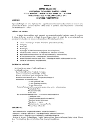 ANEXO A
                                      ESTADO DE ALAGOAS
                        UNIVERSIDADE ESTADUAL DE ALAGOAS – UNEAL
                   EDITAL Nº 11/2012 - EDITAL DO VESTIBULAR 2012 - REITORIA
                        PROCESSO SELETIVO VESTIBULAR DA UNEAL 2012
                                  CONTEÚDO PROGRAMÁTICO
1. REDAÇÃO

A prova de Redação tem como objetivo avaliar a capacidade de análise e síntese do vestibulando sobre um tema
apresentado. Ele deverá apresentar domínio hábil e correto da gramática, ordenar logicamente o pensamento,
com dissertação clara e concisa.

2. LÍNGUA PORTUGUESA

         A relação dos conteúdos a seguir pressupõe uma proposta de estudos linguísticos a partir de contextos
de leitura, de forma a garantir a verificação da aprendizagem através da relação das características da língua
(aspectos normativos) com as reais competências do uso efetivo da língua materna.

        •    Leitura e interpretação de textos dos diversos gêneros da atualidade;
        •    Ortografia;
        •    Pontuação;
        •    Acentuação;
        •    Morfologia: reconhecimento e emprego das classes de palavras;
        •    Sintaxe: os termos essenciais, os integrantes e os acessórios da oração;
        •    A sintaxe do período composto: as orações coordenadas e as subordinadas;
        •    As orações subordinadas e o emprego dos pronomes relativos;
        •    Regência Verbal e Nominal: regras gerais e o emprego do acento grave indicador da crase;
        •    Sintaxe de concordância: verbal e nominal.

3. LITERATURA BRASILEIRA

•   Conceitos, Características e Funções da Literatura;
•   Periodização Literária:
      Quinhentismo Brasileiro: Período de Formação;
      Literatura dos Viajantes- Literatura dos Jesuítas;
      Barroco: características gerais e Gregório de Matos;
      Arcadismo: características gerais – principais autores e obras;
      Romantismo: características gerais:
                          *1ª Fase: Gonçalves Dias;
                          *2ª Fase: Álvares de Azevedo;
                          *3ª Fase: Castro Alves;
         Realismo/Naturalismo/Parnasianismo: características gerais – autores e obras:
                          *Machado de Assis;
                          *Aluízio de Azevedo;
                          *Olavo Bilac;
         Pré-Modernismo e Modernismo – características e autores e obras:
                          *Euclides da Cunha;
                          *Carlos Drummond de Andrade – a poesia;
                          *Graciliano Ramos – o romance;
                          *Dias Gomes – o teatro.
                          *Clarice Lispector – Laços de Família;
                          *Arriete Vilela – Maria Flor.
4. MATEMÁTICA

· Teoria dos Conjuntos;· Progressão Aritmética;· Progressão Geométrica;
· Logaritmos;· Equações Logarítmicas;· Equações Modulares;· Inequações Modulares;
· Equações Lineares;· Sistemas Lineares de Equações;· Análise Combinatória;
· Binômio de Newton;· Probabilidades;· Funções Trigonométricas;· Geometria Espacial: Cubo, Prisma, Cilindro,
Cone, Pirâmide, Esfera;· Geometria Analítica: Reta, Circunferência e Cônicas;
21
 